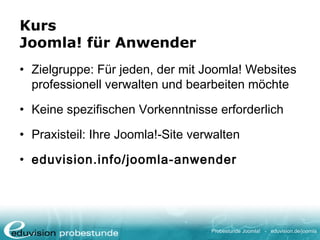 Probestunde Joomla! - eduvision.de/joomla
Kurs
Joomla! für Anwender
• Zielgruppe: Für jeden, der mit Joomla! Websites
professionell verwalten und bearbeiten möchte
• Keine spezifischen Vorkenntnisse erforderlich
• Praxisteil: Ihre Joomla!-Site verwalten
• eduvision.info/joomla-anwender
 