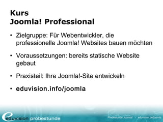 Probestunde Joomla! - eduvision.de/joomla
Kurs
Joomla! Professional
• Zielgruppe: Für Webentwickler, die
professionelle Joomla! Websites bauen möchten
• Voraussetzungen: bereits statische Website
gebaut
• Praxisteil: Ihre Joomla!-Site entwickeln
• eduvision.info/joomla
 