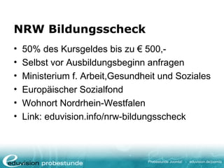 Probestunde Joomla! - eduvision.de/joomla
NRW Bildungsscheck
• 50% des Kursgeldes bis zu € 500,-
• Selbst vor Ausbildungsbeginn anfragen
• Ministerium f. Arbeit,Gesundheit und Soziales
• Europäischer Sozialfond
• Wohnort Nordrhein-Westfalen
• Link: eduvision.info/nrw-bildungsscheck
 
