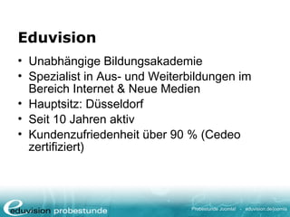 Probestunde Joomla! - eduvision.de/joomla
Eduvision
• Unabhängige Bildungsakademie
• Spezialist in Aus- und Weiterbildungen im
Bereich Internet & Neue Medien
• Hauptsitz: Düsseldorf
• Seit 10 Jahren aktiv
• Kundenzufriedenheit über 90 % (Cedeo
zertifiziert)
 
