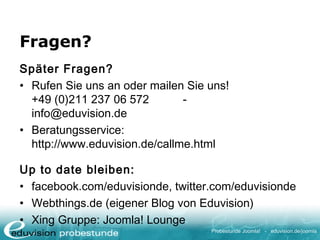 Probestunde Joomla! - eduvision.de/joomla
Fragen?
Später Fragen?
• Rufen Sie uns an oder mailen Sie uns!
+49 (0)211 237 06 572 -
info@eduvision.de
• Beratungsservice:
http://www.eduvision.de/callme.html
Up to date bleiben:
• facebook.com/eduvisionde, twitter.com/eduvisionde
• Webthings.de (eigener Blog von Eduvision)
• Xing Gruppe: Joomla! Lounge
 