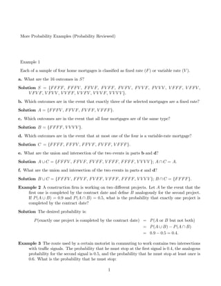 More Probability Examples (Probability Reviewed)
Example 1
Each of a sample of four home mortgages is classi…ed as …xed rate (F) or variable rate (V ).
a. What are the 16 outcomes in S?
Solution S = {FFFF, FFFV , FFV F, FV FF, FV FV , FV V F, FV V V , V FFF, V FFV ,
V FV F, V FV V , V V FF, V V FV , V V V F, V V V V }.
b. Which outcomes are in the event that exactly three of the selected mortgages are a …xed rate?
Solution A = {FFFV , FFV F, FV FF, V FFF}.
c. Which outcomes are in the event that all four mortgages are of the same type?
Solution B = {FFFF, V V V V }.
d. Which outcomes are in the event that at most one of the four is a variable-rate mortgage?
Solution C = {FFFF, FFFV , FFV F, FV FF, V FFF}.
e. What are the union and intersection of the two events in parts b and d?
Solution A [ C = {FFFV , FFV F, FV FF, V FFF, FFFF, V V V V }; A  C = A:
f. What are the union and intersection of the two events in parts c and d?
Solution B [ C = {FFFV , FFV F, FV FF, V FFF, FFFF, V V V V }; B  C = {FFFF}.
Example 2 A construction …rm is working on two di¤erent projects. Let A be the event that the
…rst one is completed by the contract date and de…ne B analogously for the second project.
If P(A [ B) = 0:9 and P(A  B) = 0:5, what is the probability that exactly one project is
completed by the contract date?
Solution The desired probability is:
P(exactly one project is completed by the contract date) = P(A or B but not both)
= P(A [ B) ¡ P(A  B)
= 0:9 ¡ 0:5 = 0:4:
Example 3 The route used by a certain motorist in commuting to work contains two intersections
with tra¢c signals. The probability that he must stop at the …rst signal is 0:4, the analogous
probability for the second signal is 0:5, and the probability that he must stop at least once is
0:6. What is the probability that he must stop:
1
 