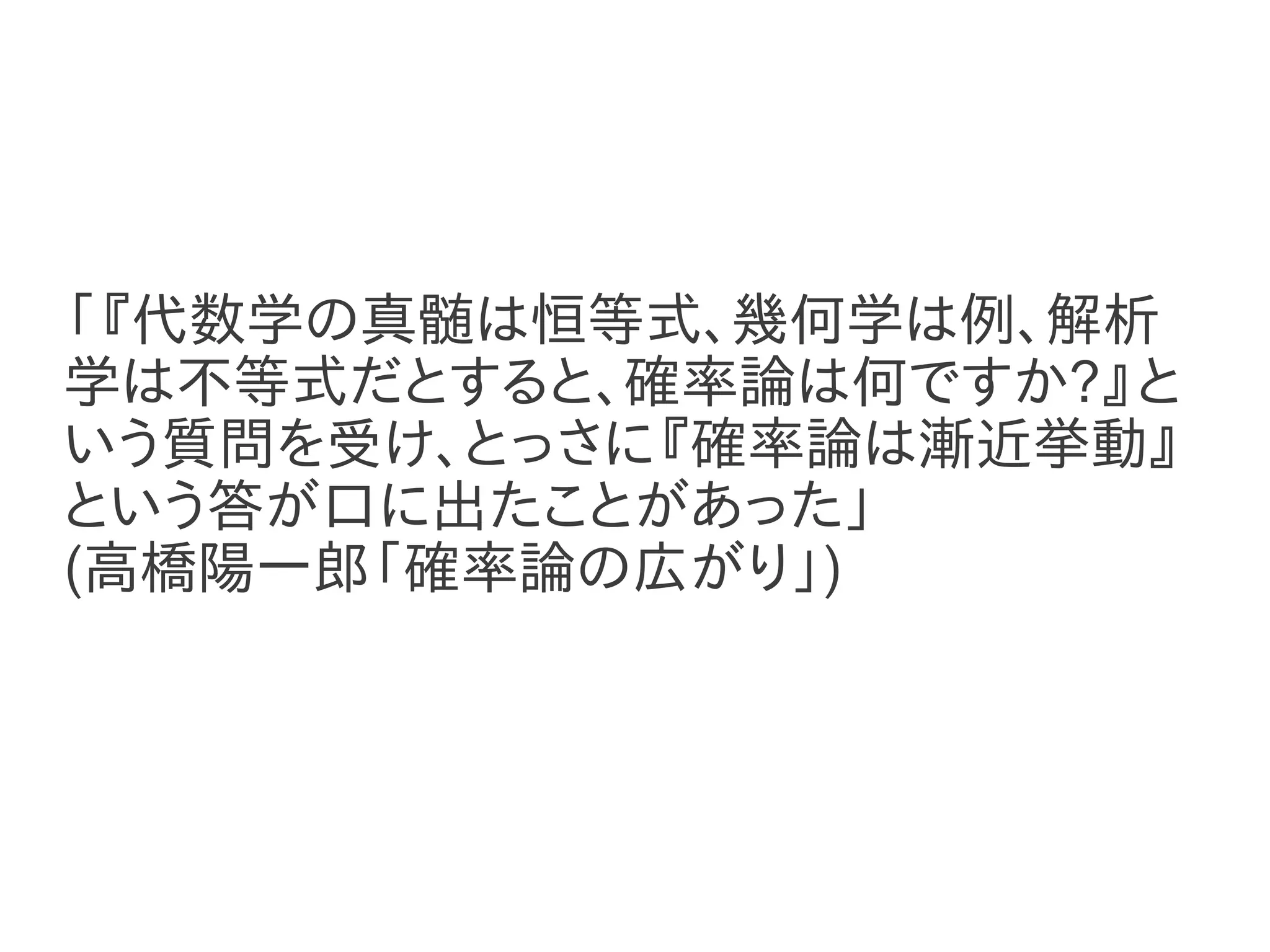 「『代数学の真髄は恒等式、幾何学は例、解析
学は不等式だとすると、確率論は何ですか?』と
いう質問を受け、とっさに『確率論は漸近挙動』
という答が口に出たことがあった」
(高橋陽一郎「確率論の広がり」)
 