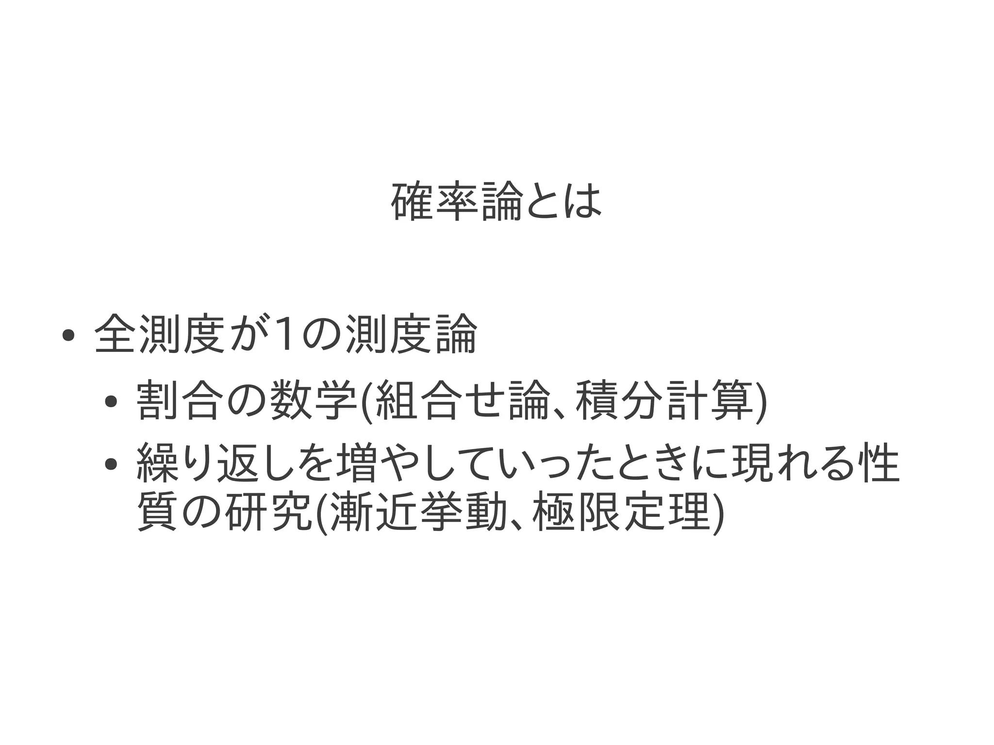 確率論とは

●   全測度が1の測度論
    ● 割合の数学(組合せ論、積分計算)


    ● 繰り返しを増やしていったときに現れる性

      質の研究(漸近挙動、極限定理)
 