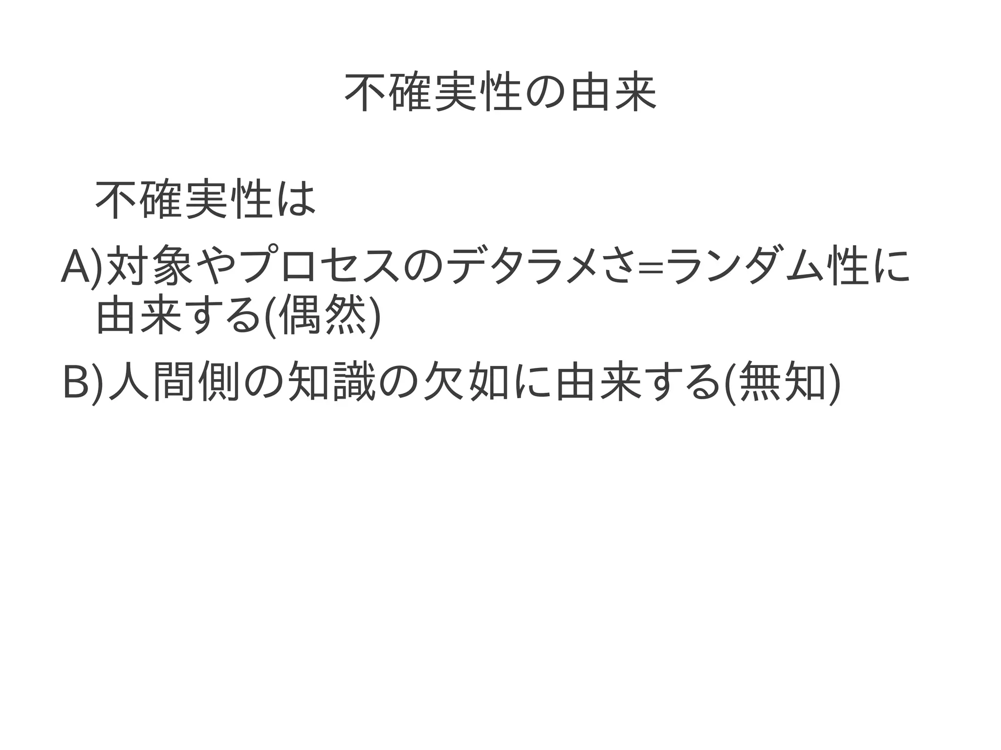 不確実性の由来

 不確実性は
A)対象やプロセスのデタラメさ=ランダム性に
 由来する(偶然)
B)人間側の知識の欠如に由来する(無知)
 