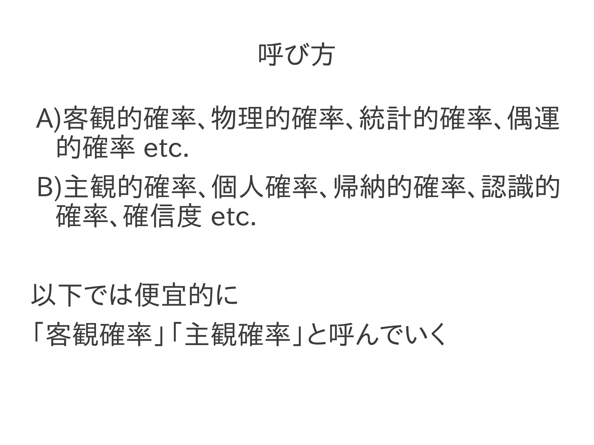 呼び方

A)客観的確率、物理的確率、統計的確率、偶運
 的確率 etc.
B)主観的確率、個人確率、帰納的確率、認識的
 確率、確信度 etc.

以下では便宜的に
「客観確率」「主観確率」と呼んでいく
 
