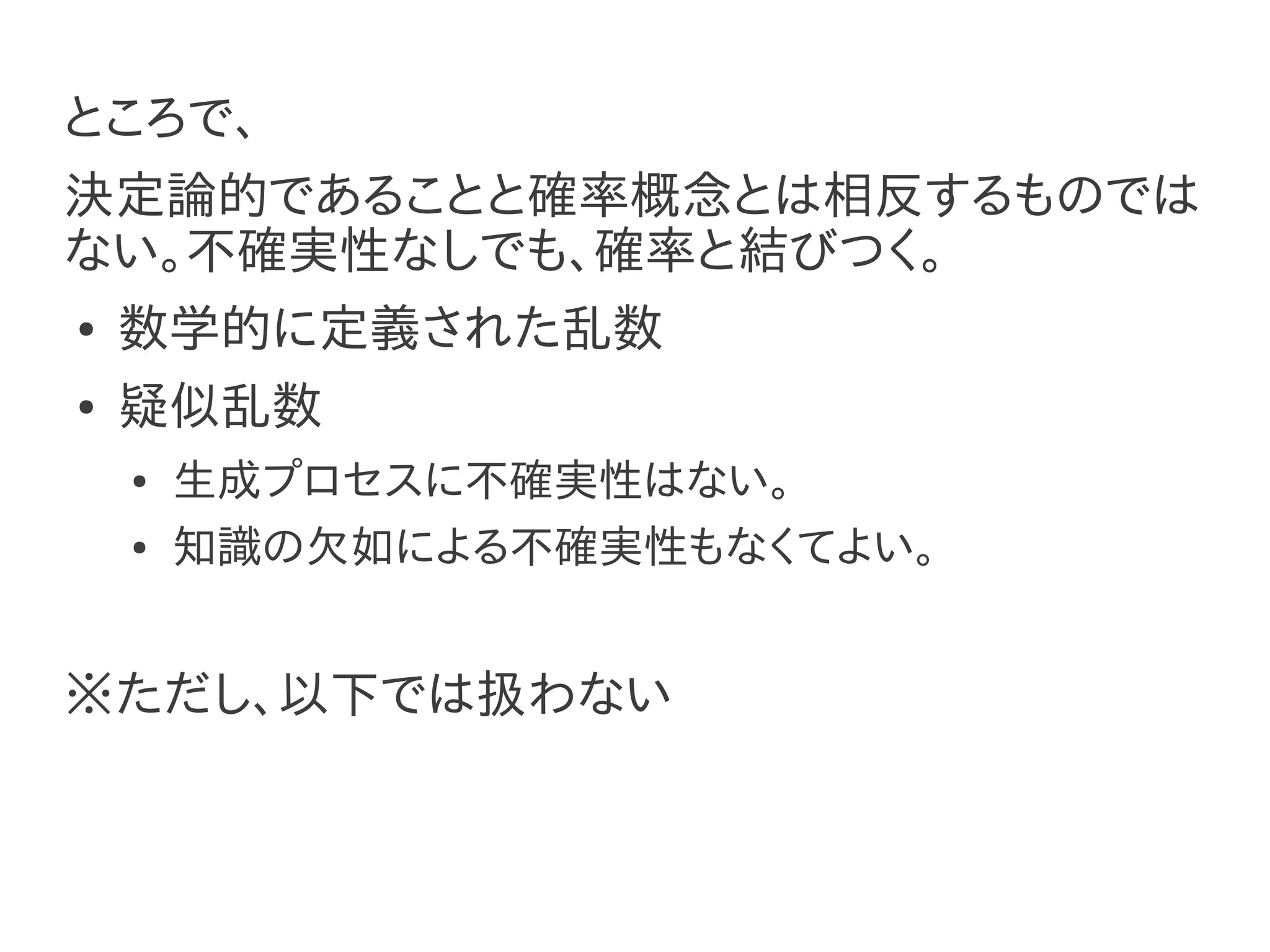 ところで、
決定論的であることと確率概念とは相反するものでは
ない。不確実性なしでも、確率と結びつく。
●   数学的に定義された乱数
●   疑似乱数
    ●   生成プロセスに不確実性はない。
    ●   知識の欠如による不確実性もなくてよい。


※ただし、以下では扱わない
 