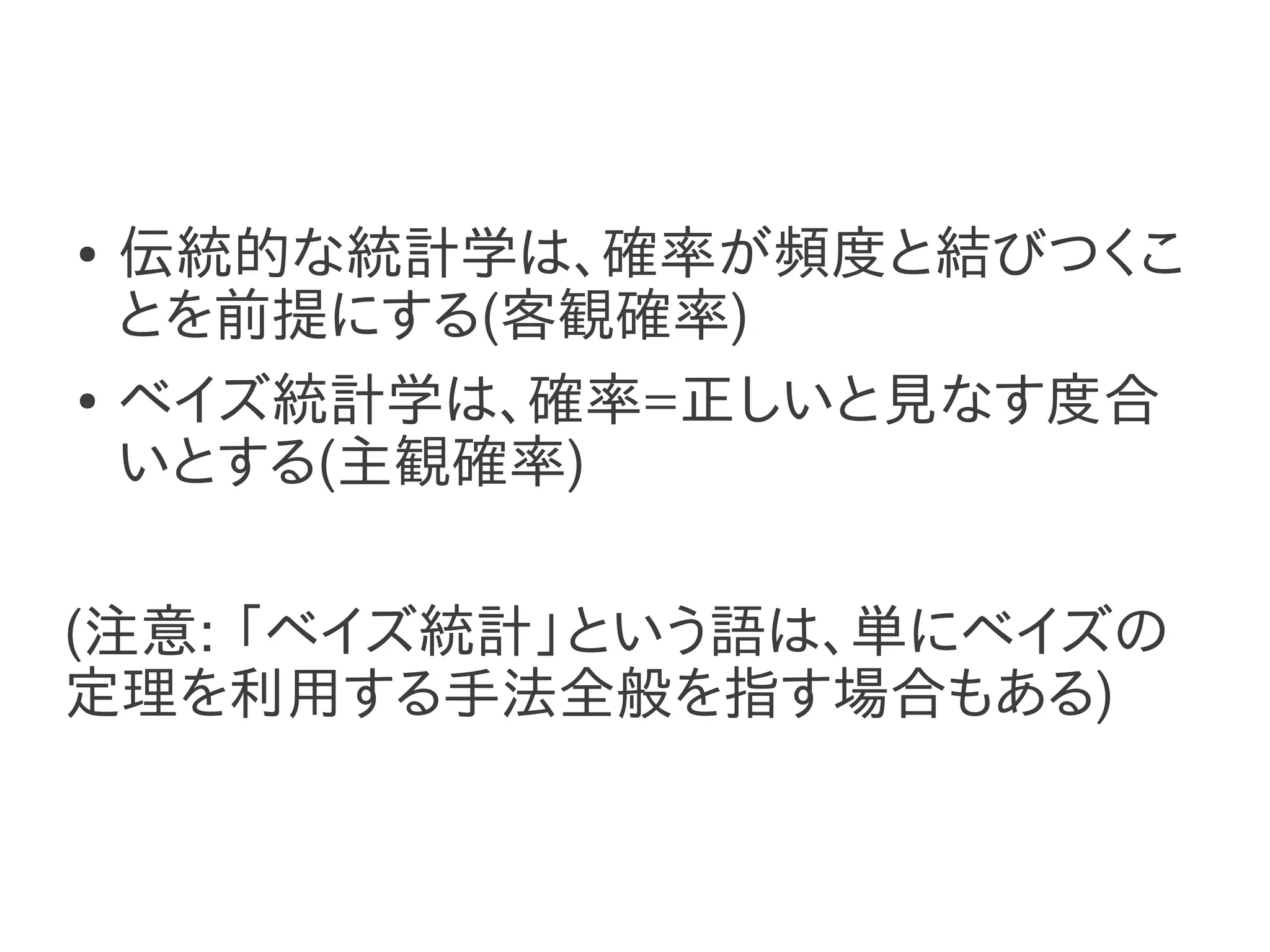 ●   伝統的な統計学は、確率が頻度と結びつくこ
    とを前提にする(客観確率)
●   ベイズ統計学は、確率=正しいと見なす度合
    いとする(主観確率)

(注意: 「ベイズ統計」という語は、単にベイズの
定理を利用する手法全般を指す場合もある)
 