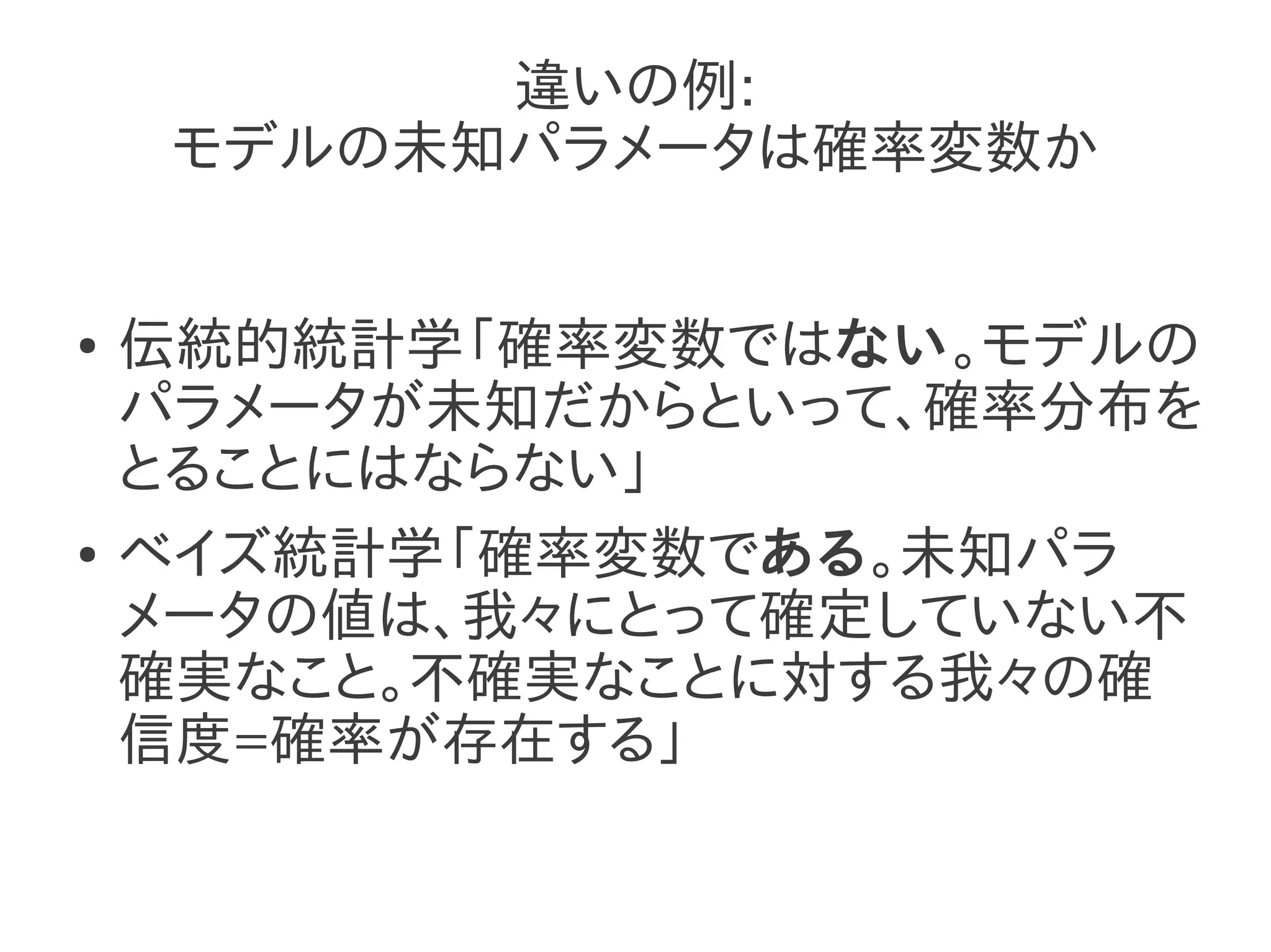 違いの例:
     モデルの未知パラメータは確率変数か


●   伝統的統計学「確率変数ではない。モデルの
    パラメータが未知だからといって、確率分布を
    とることにはならない」
●   ベイズ統計学「確率変数である。未知パラ
    メータの値は、我々にとって確定していない不
    確実なこと。不確実なことに対する我々の確
    信度=確率が存在する」
 