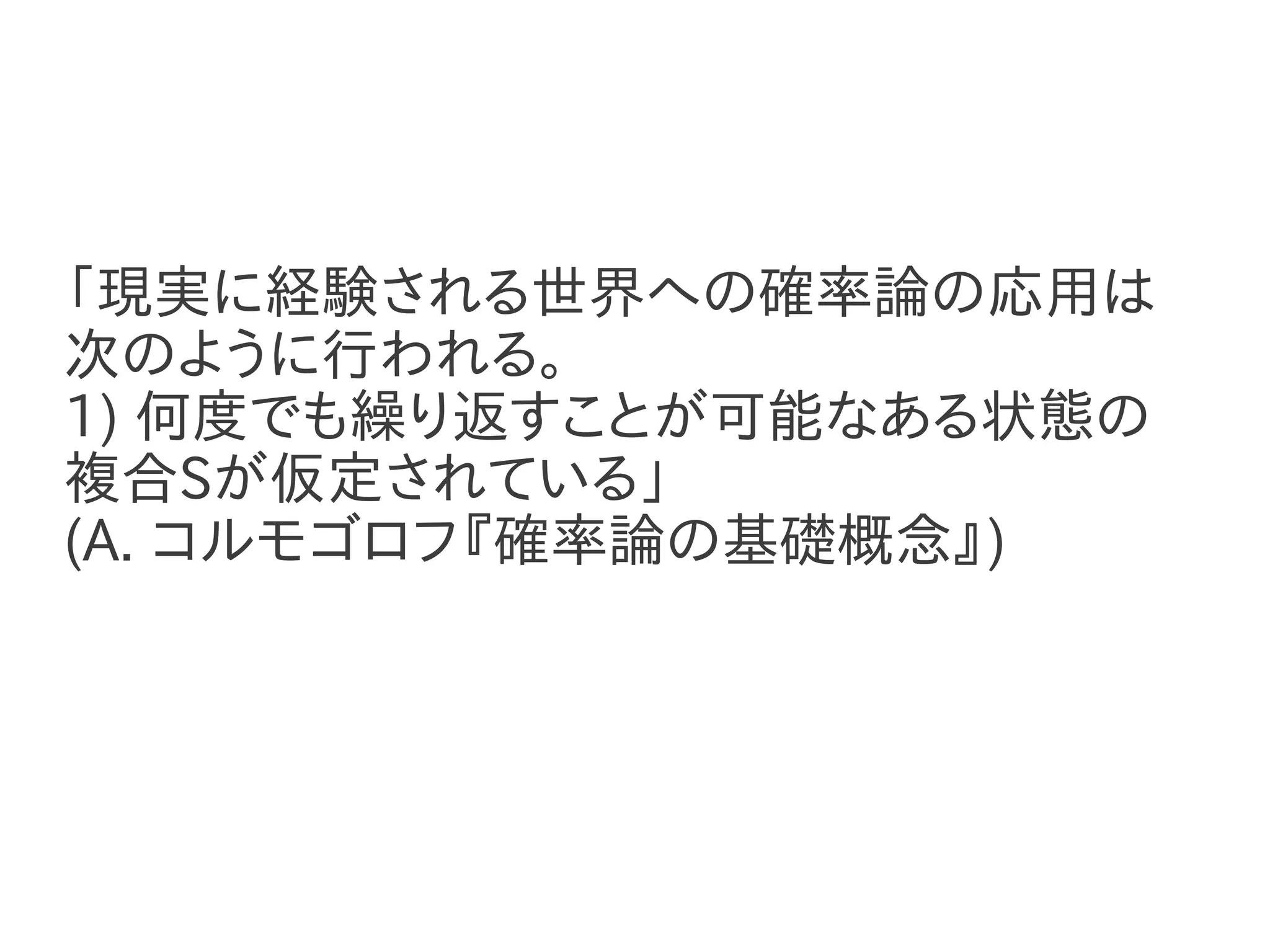 「現実に経験される世界への確率論の応用は
次のように行われる。
1) 何度でも繰り返すことが可能なある状態の
複合Sが仮定されている」
(A. コルモゴロフ『確率論の基礎概念』)
 