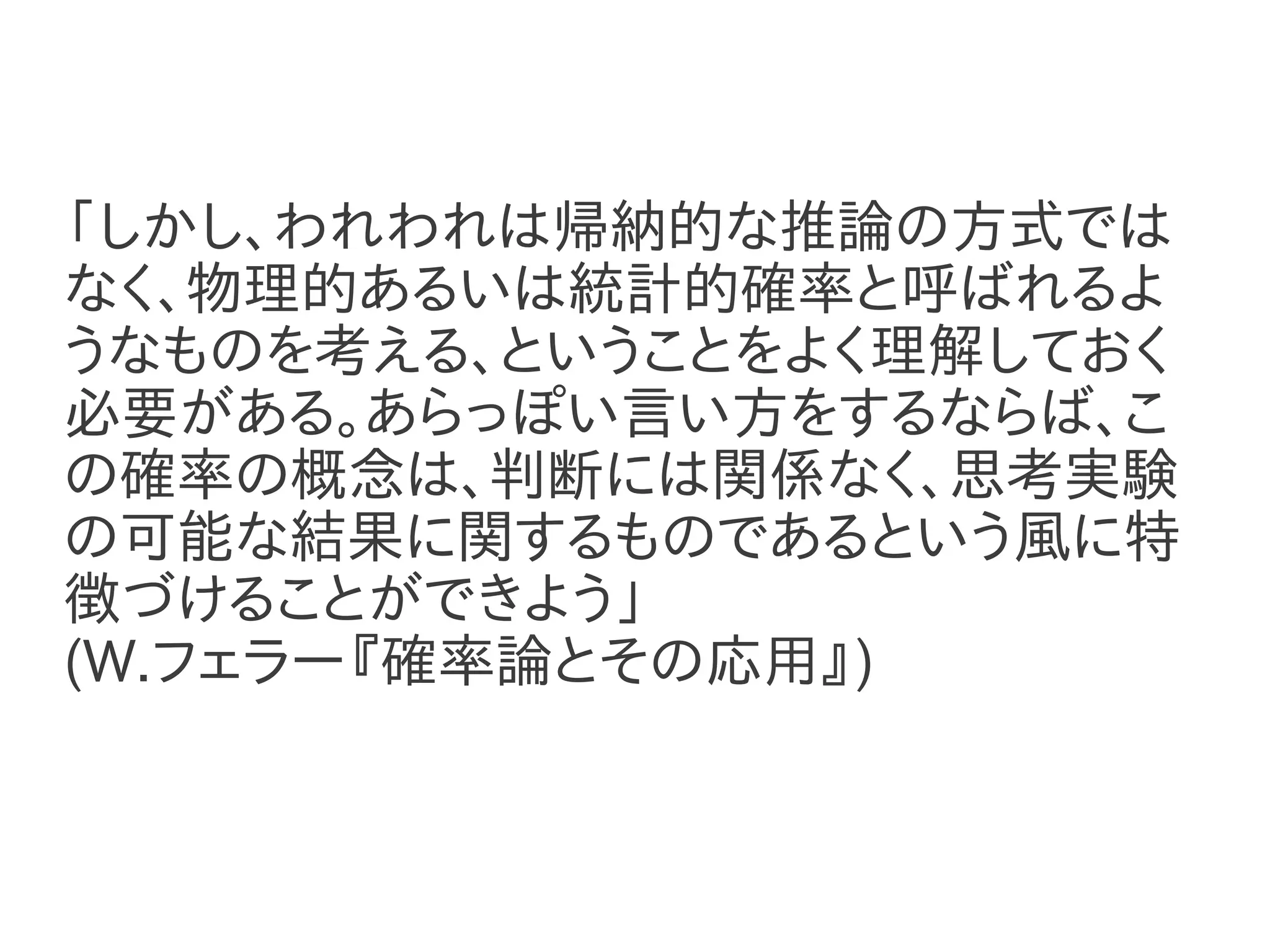 「しかし、われわれは帰納的な推論の方式では
なく、物理的あるいは統計的確率と呼ばれるよ
うなものを考える、ということをよく理解しておく
必要がある。あらっぽい言い方をするならば、こ
の確率の概念は、判断には関係なく、思考実験
の可能な結果に関するものであるという風に特
徴づけることができよう」
(W.フェラー『確率論とその応用』)
 