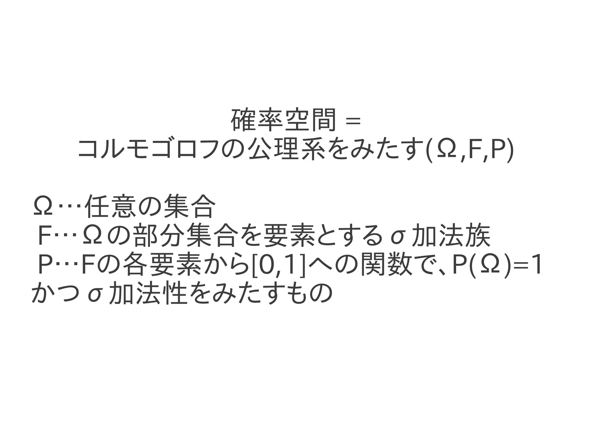 確率空間 =
  コルモゴロフの公理系をみたす(Ω,F,P)

Ω…任意の集合
F…Ωの部分集合を要素とするσ加法族
P…Fの各要素から[0,1]への関数で、P(Ω)=1
かつσ加法性をみたすもの
 