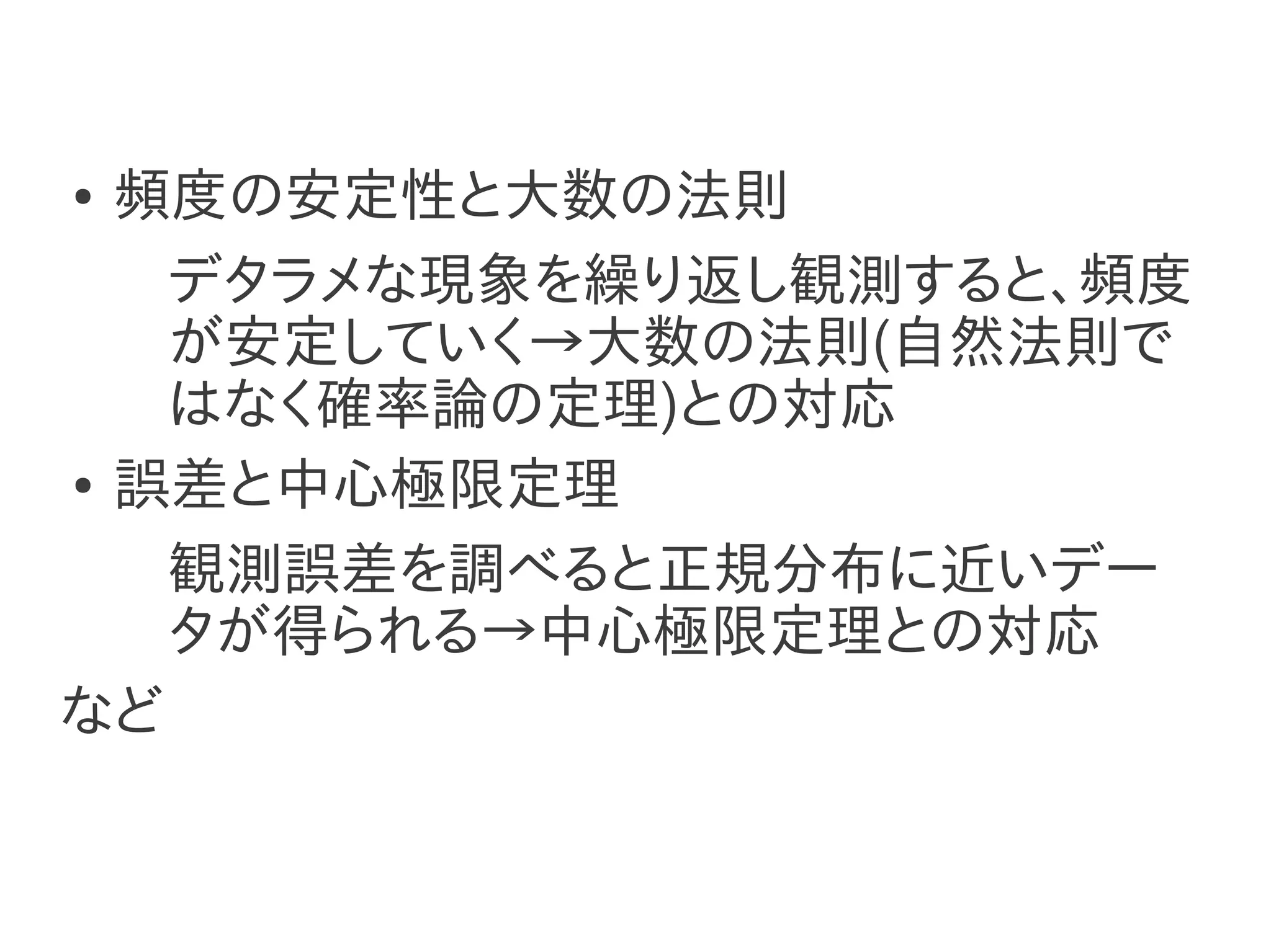 ● 頻度の安定性と大数の法則
   デタラメな現象を繰り返し観測すると、頻度
   が安定していく→大数の法則(自然法則で
   はなく確率論の定理)との対応
● 誤差と中心極限定理


   観測誤差を調べると正規分布に近いデー
   タが得られる→中心極限定理との対応
など
 