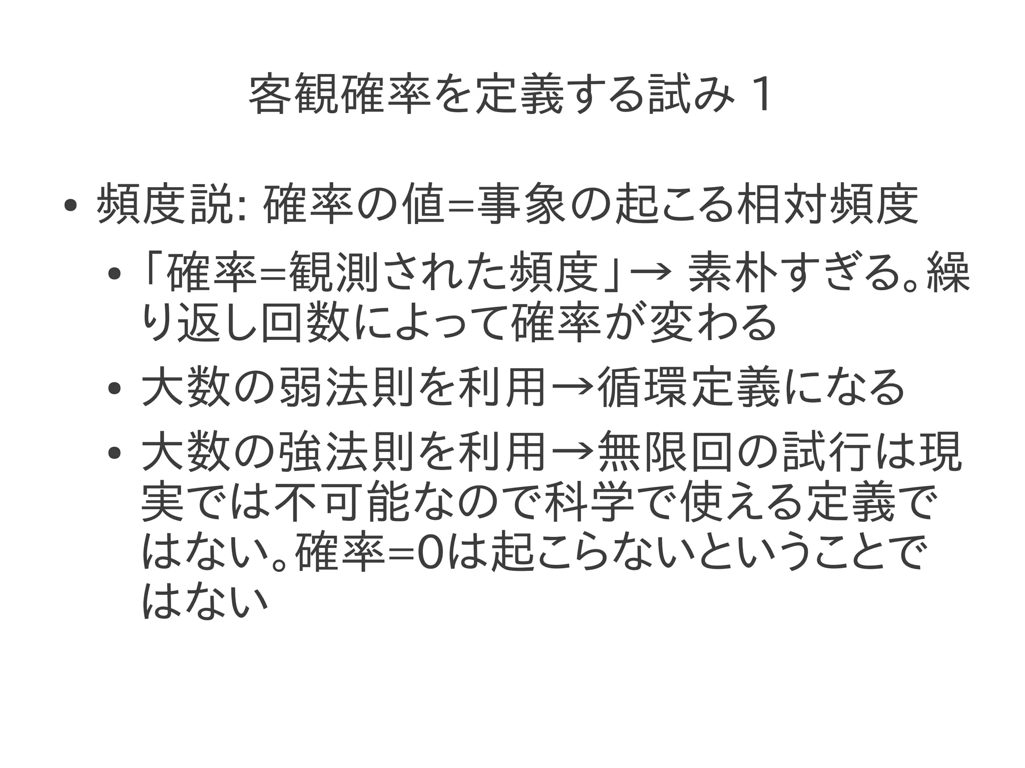 客観確率を定義する試み 1

●   頻度説: 確率の値=事象の起こる相対頻度
    ● 「確率=観測された頻度」→ 素朴すぎる。繰

      り返し回数によって確率が変わる
    ● 大数の弱法則を利用→循環定義になる


    ● 大数の強法則を利用→無限回の試行は現

      実では不可能なので科学で使える定義で
      はない。確率=0は起こらないということで
      はない
 
