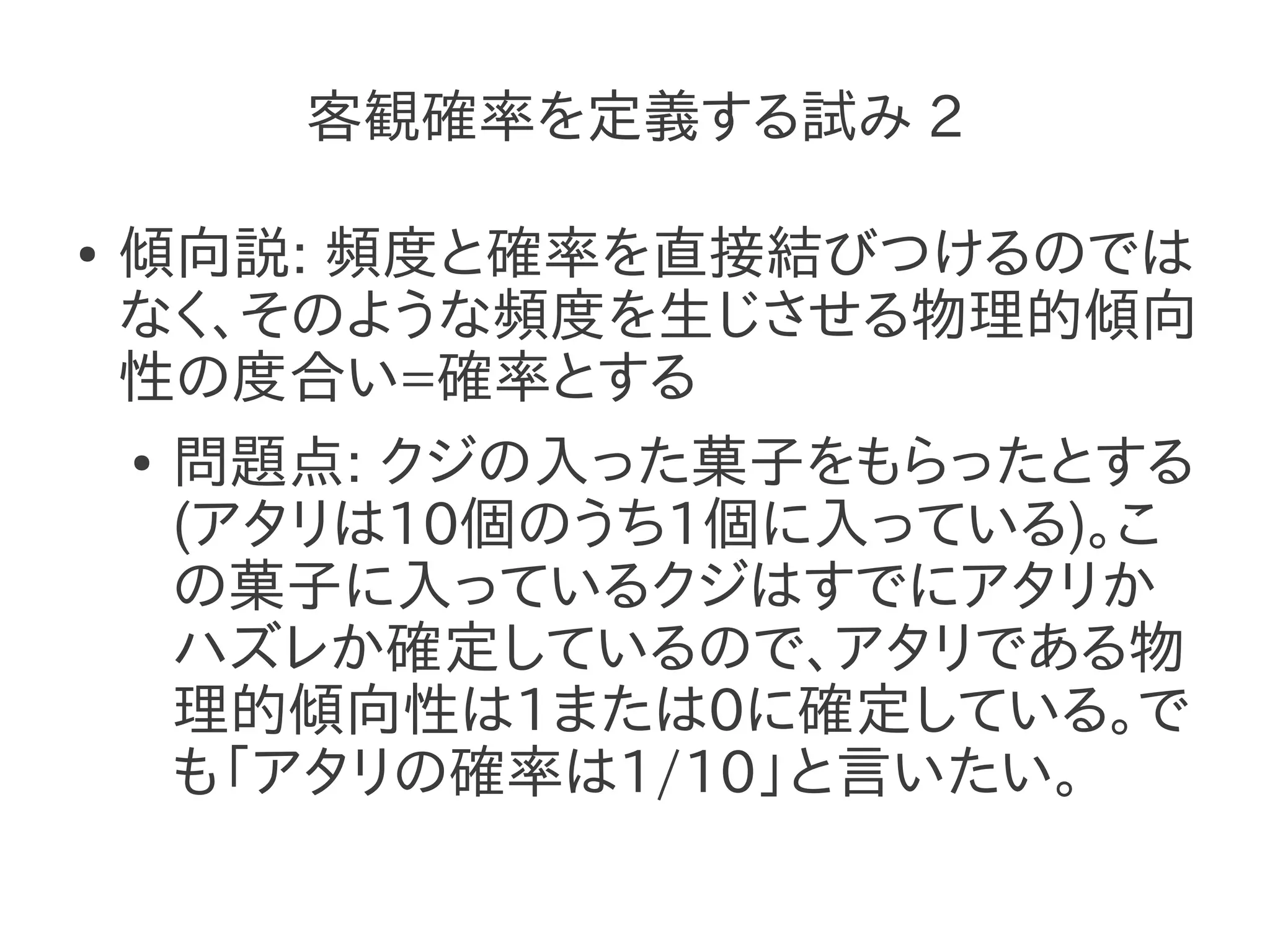 客観確率を定義する試み 2

●   傾向説: 頻度と確率を直接結びつけるのでは
    なく、そのような頻度を生じさせる物理的傾向
    性の度合い=確率とする
    ● 問題点: クジの入った菓子をもらったとする

      (アタリは10個のうち1個に入っている)。こ
      の菓子に入っているクジはすでにアタリか
      ハズレか確定しているので、アタリである物
      理的傾向性は1または0に確定している。で
      も「アタリの確率は1/10」と言いたい。
 