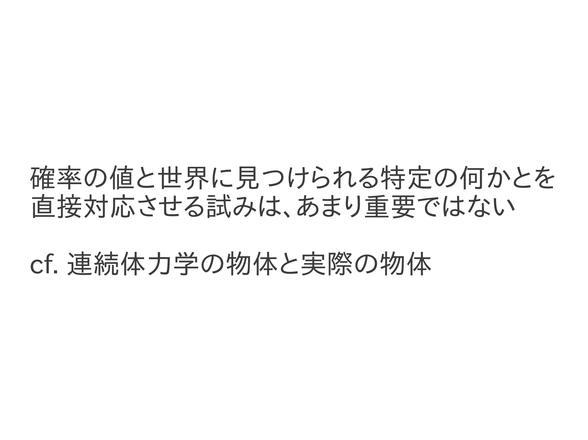 確率の値と世界に見つけられる特定の何かとを
直接対応させる試みは、あまり重要ではない

cf. 連続体力学の物体と実際の物体
 