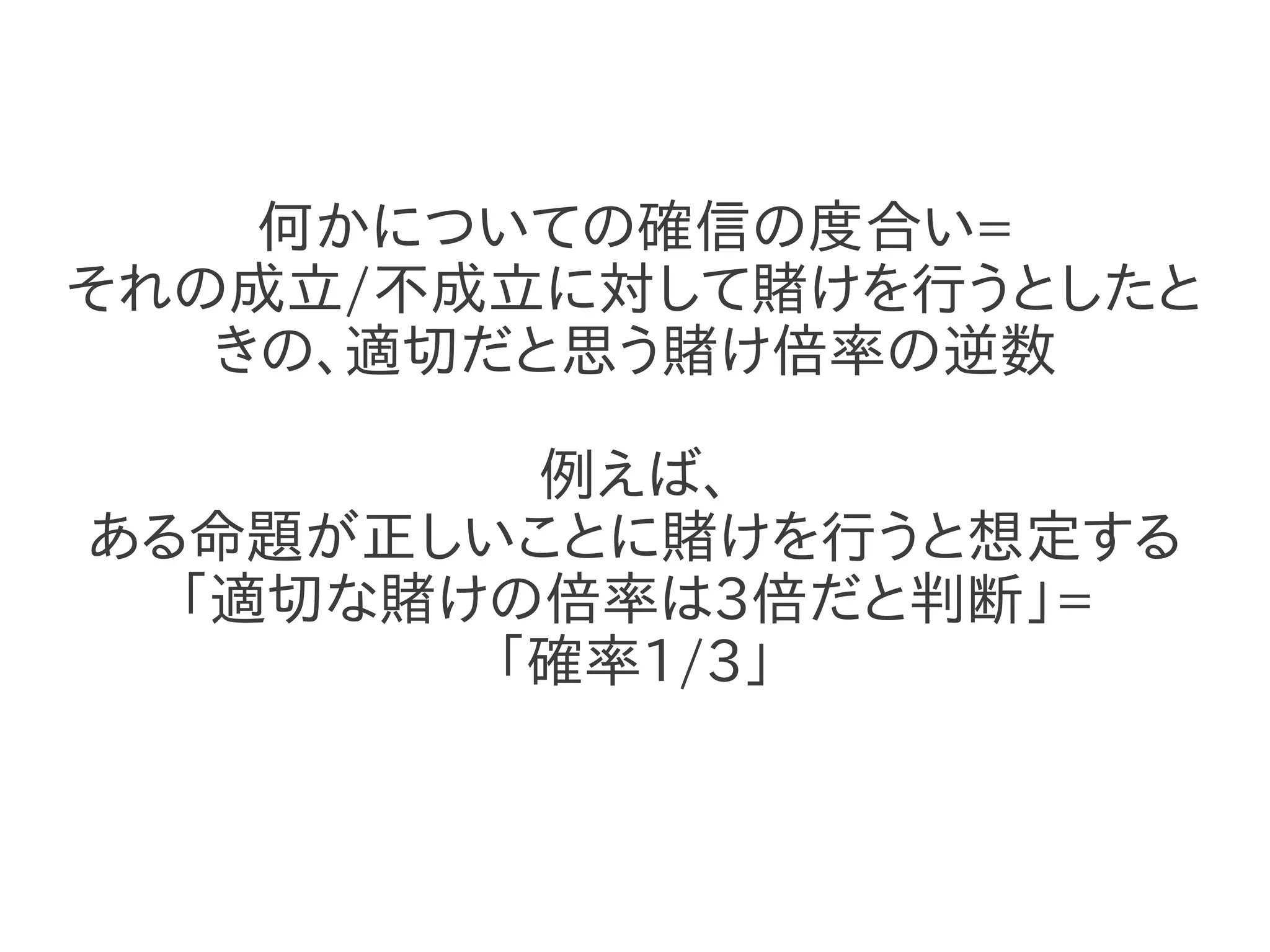 何かについての確信の度合い=
それの成立/不成立に対して賭けを行うとしたと
   きの、適切だと思う賭け倍率の逆数

         例えば、
ある命題が正しいことに賭けを行うと想定する
  「適切な賭けの倍率は3倍だと判断」=
        「確率1/3」
 