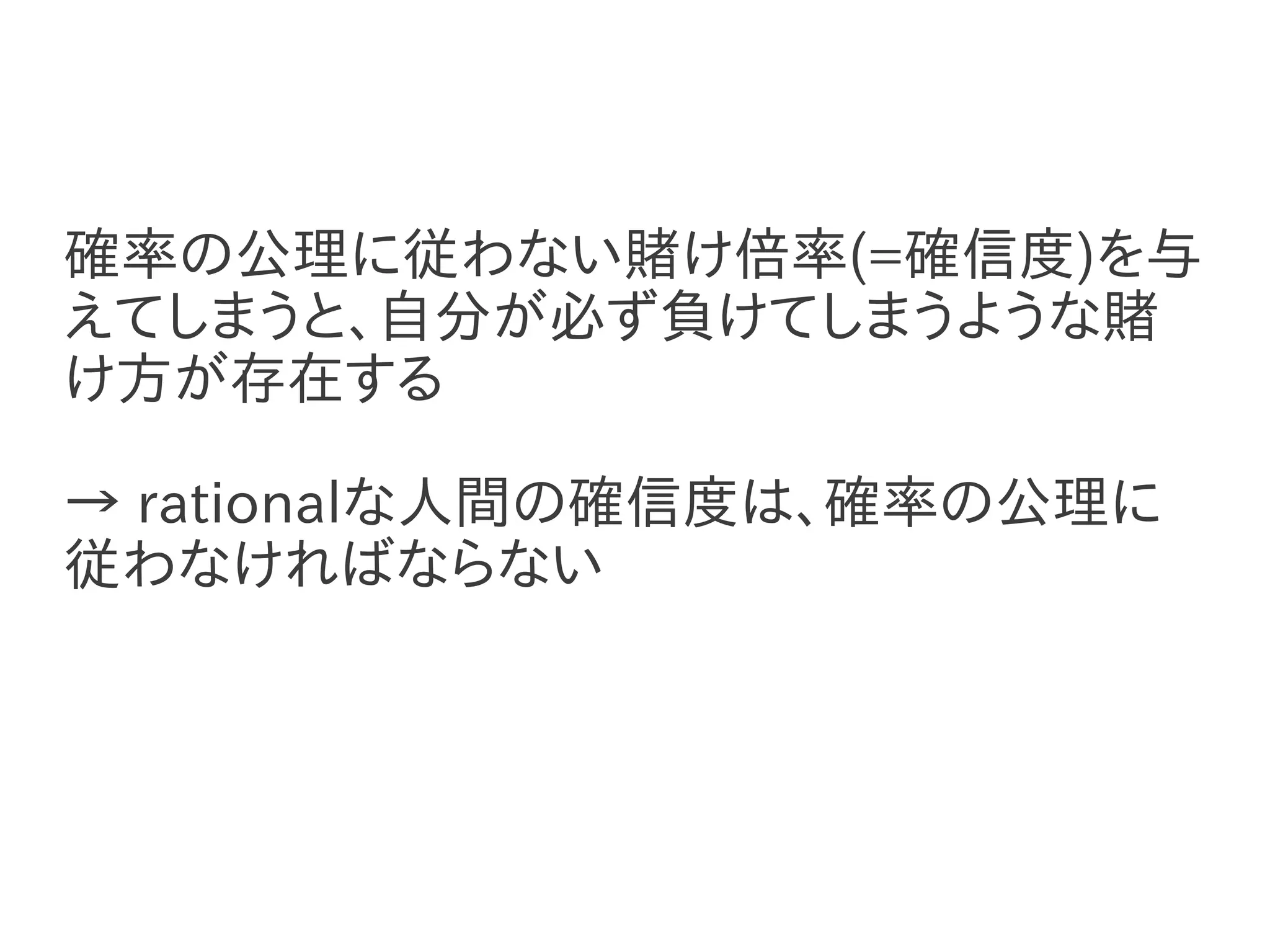 確率の公理に従わない賭け倍率(=確信度)を与
えてしまうと、自分が必ず負けてしまうような賭
け方が存在する

→ rationalな人間の確信度は、確率の公理に
従わなければならない
 