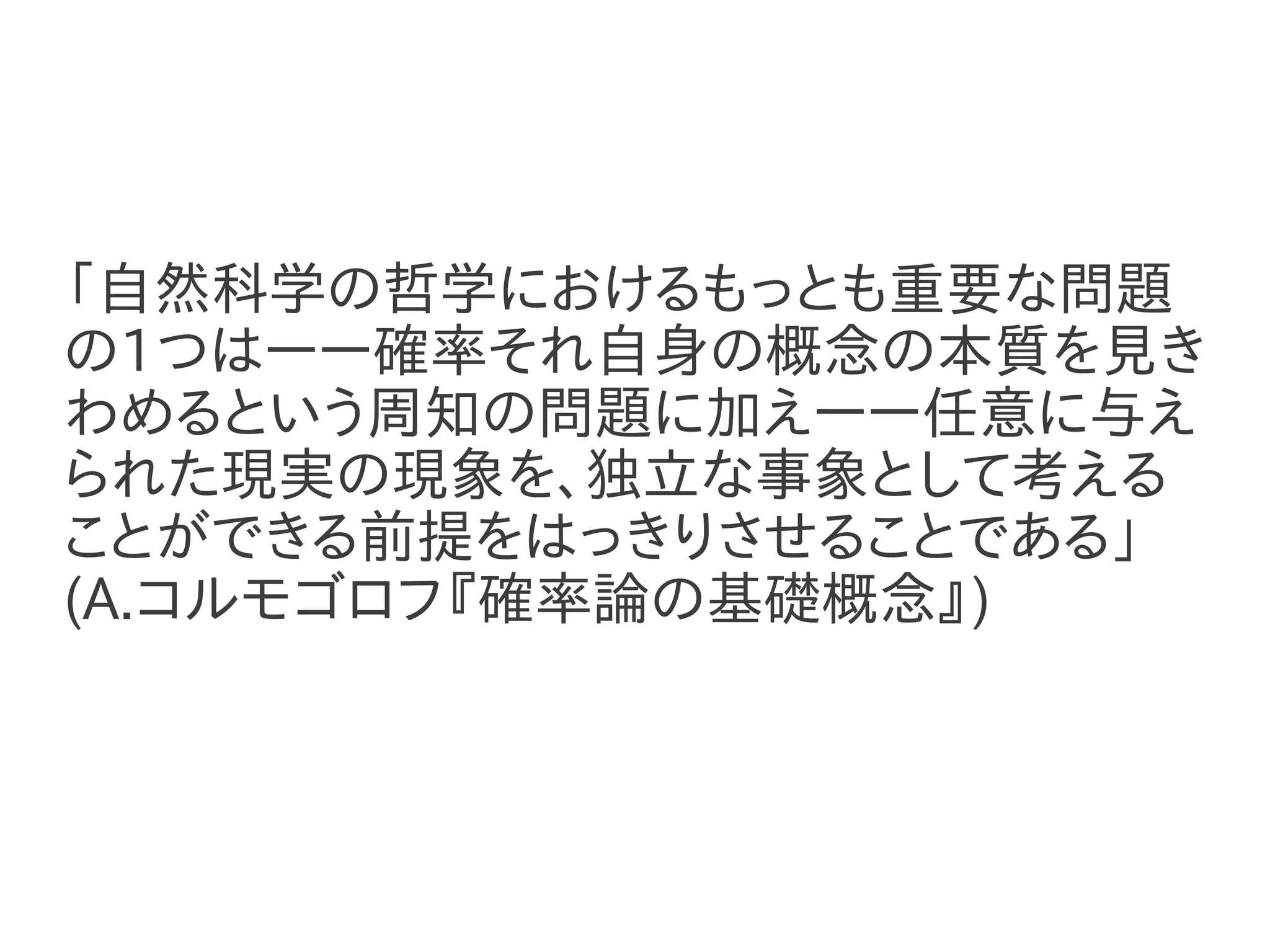 「自然科学の哲学におけるもっとも重要な問題
の1つはーー確率それ自身の概念の本質を見き
わめるという周知の問題に加えーー任意に与え
られた現実の現象を、独立な事象として考える
ことができる前提をはっきりさせることである」
(A.コルモゴロフ『確率論の基礎概念』)
 