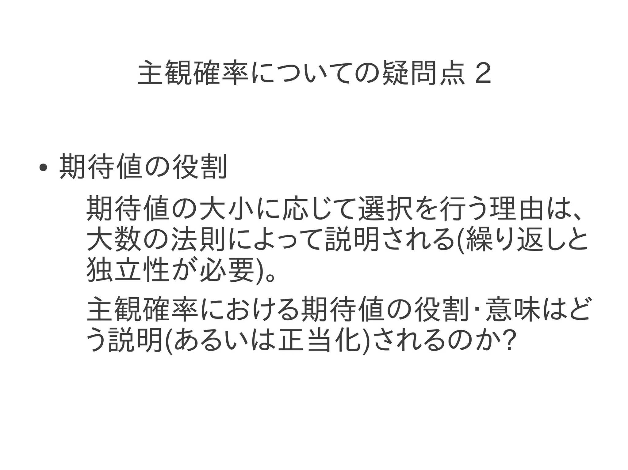 主観確率についての疑問点 2


●   期待値の役割
     期待値の大小に応じて選択を行う理由は、
     大数の法則によって説明される(繰り返しと
     独立性が必要)。
     主観確率における期待値の役割・意味はど
     う説明(あるいは正当化)されるのか?
 