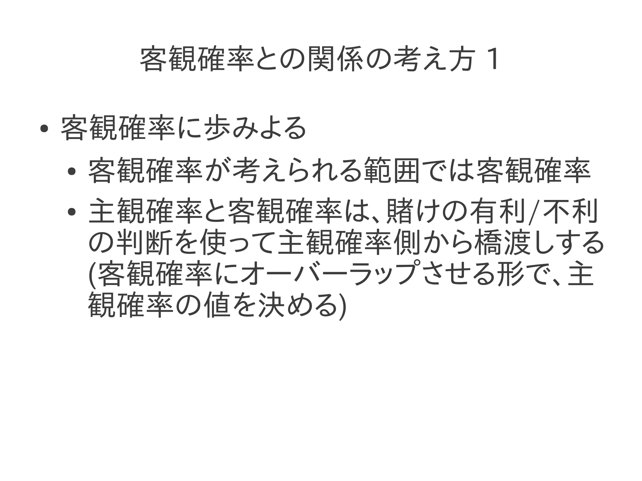 客観確率との関係の考え方 1

●   客観確率に歩みよる
    ● 客観確率が考えられる範囲では客観確率


    ● 主観確率と客観確率は、賭けの有利/不利

      の判断を使って主観確率側から橋渡しする
      (客観確率にオーバーラップさせる形で、主
      観確率の値を決める)
 