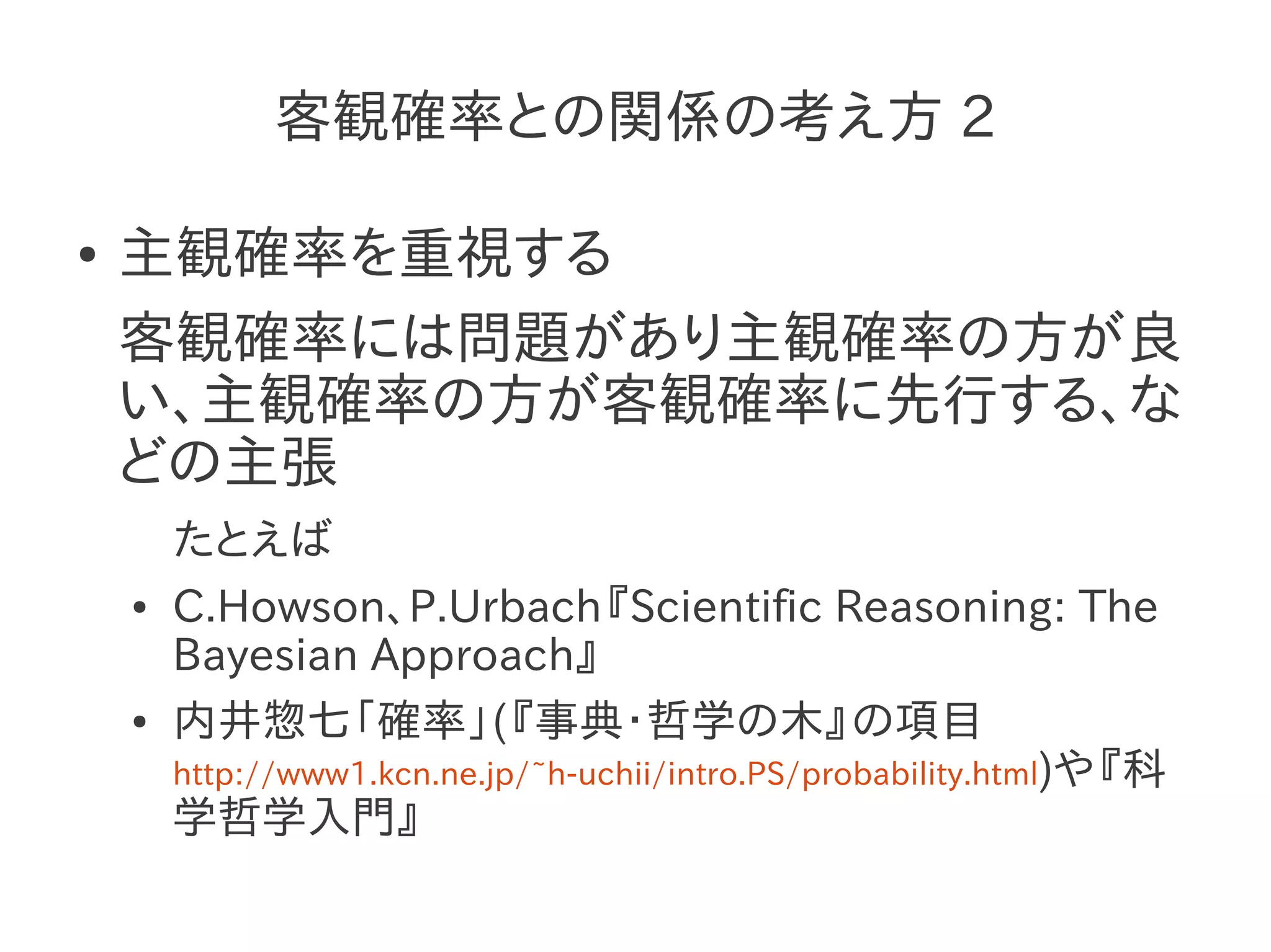 客観確率との関係の考え方 2

●   主観確率を重視する
    客観確率には問題があり主観確率の方が良
    い、主観確率の方が客観確率に先行する、な
    どの主張
        たとえば
    ●   C.Howson、P.Urbach『Scientific Reasoning: The
        Bayesian Approach』
    ●   内井惣七「確率」(『事典・哲学の木』の項目
        http://www1.kcn.ne.jp/~h-uchii/intro.PS/probability.html)や『科
        学哲学入門』
 