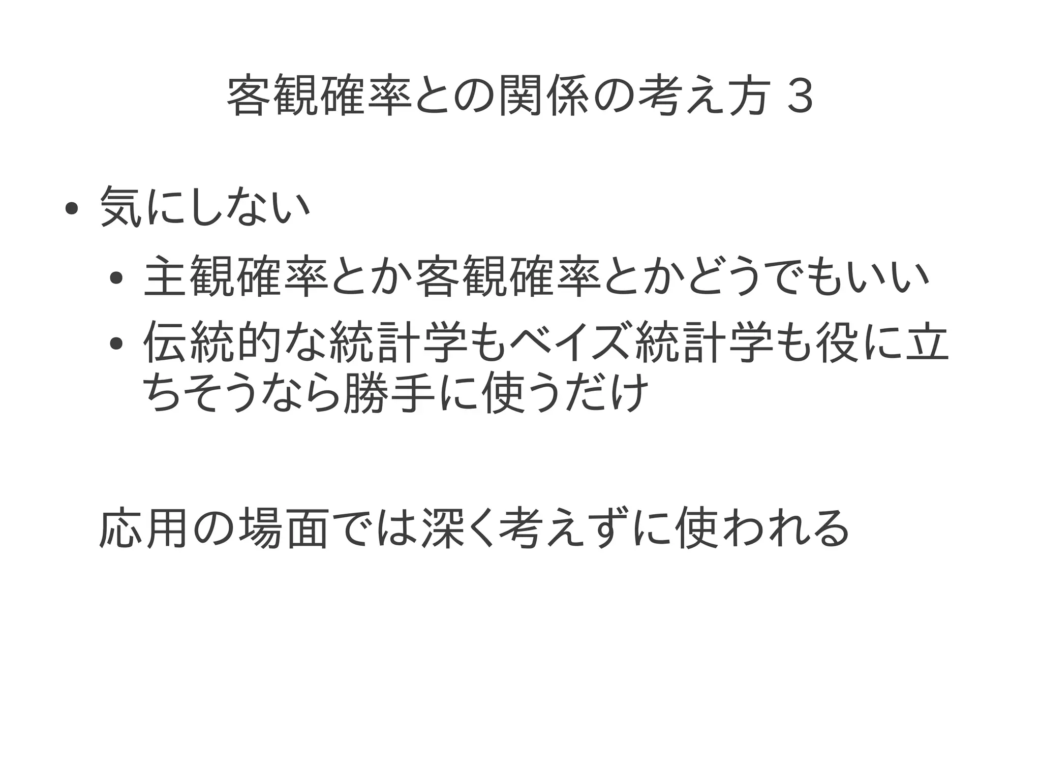 客観確率との関係の考え方 3

●   気にしない
    ● 主観確率とか客観確率とかどうでもいい


    ● 伝統的な統計学もベイズ統計学も役に立

      ちそうなら勝手に使うだけ

    応用の場面では深く考えずに使われる
 