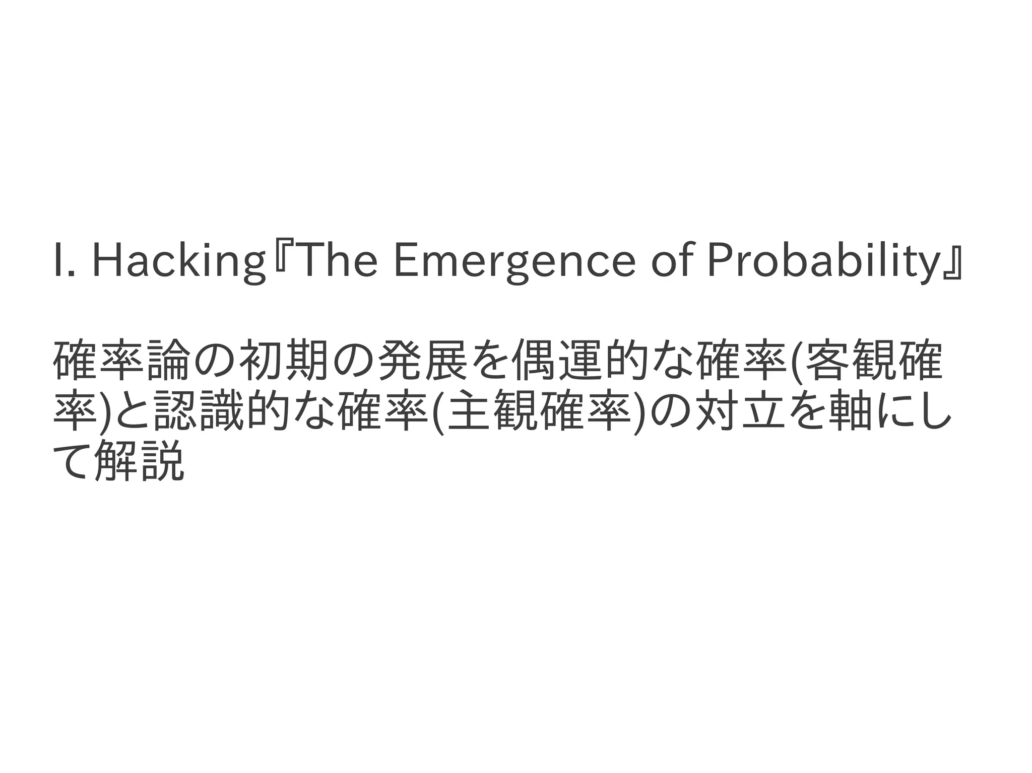 I. Hacking『The Emergence of Probability』

確率論の初期の発展を偶運的な確率(客観確
率)と認識的な確率(主観確率)の対立を軸にし
て解説
 