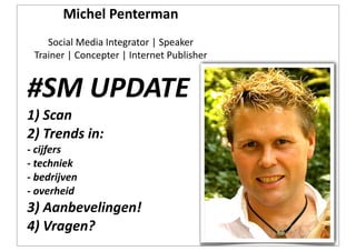 Michel	
  Penterman
     Social	
  Media	
  Integrator	
  |	
  Speaker
  Trainer	
  |	
  Concepter	
  |	
  Internet	
  Publisher


#SM	
  UPDATE
1)	
  Scan
2)	
  Trends	
  in:
-­‐	
  cijfers
-­‐	
  techniek
-­‐	
  bedrijven
-­‐	
  overheid
3)	
  Aanbevelingen!
4)	
  Vragen?
 