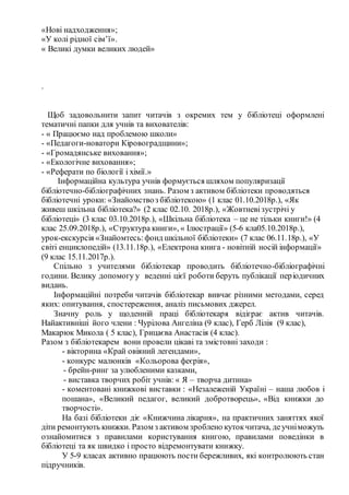 «Нові надходження»;
«У колі рідної сім’ї».
« Великі думки великих людей»
.
Щоб задовольнити запит читачів з окремих тем у бібліотеці оформлені
тематичні папки для учнів та вихователів:
- « Працюємо над проблемою школи»
- «Педагоги-новатори Кіровоградщини»;
- «Громадянське виховання»;
- «Екологічне виховання»;
- «Реферати по біології і хімії.»
Інформаційна культура учнів формується шляхом популяризації
бібліотечно-бібліографічних знань. Разом з активом бібліотеки проводяться
бібліотечні уроки: «Знайомствоз бібліотекою» (1 клас 01.10.2018р.), «Як
живеш шкільна бібліотека?» (2 клас 02.10. 2018р.), «Жовтневізустрічі у
бібліотеці» (3 клас 03.10.2018р.), «Шкільна бібліотека – це не тільки книги!» (4
клас 25.09.2018р.), «Структура книги», « Ілюстрації» (5-6 кла05.10.2018р.),
урок-екскурсія «Знайомтесь:фонд шкільної бібліотеки» (7 клас 06.11.18р.), «У
світі енциклопедій» (13.11.18р.), «Електрона книга - новітній носій інформації»
(9 клас 15.11.2017р.).
Спільно з учителями бібліотекар проводить бібліотечно-бібліографічні
години. Велику допомогу у веденні цієї роботи беруть публікації періодичних
видань.
Інформаційні потреби читачів бібліотекар вивчає різними методами, серед
яких: опитування, спостереження, аналіз письмових джерел.
Значну роль у щоденній праці бібліотекаря відіграє актив читачів.
Найактивніші його члени : Чурілова Ангеліна (9 клас), Герб Лілія (9 клас),
Макарюк Микола ( 5 клас), Грицаєва Анастасія (4 клас).
Разом з бібліотекарем вони провели цікаві та змістовні заходи :
- вікторина «Край овіяний легендами»,
- конкурс малюнків «Кольорова феєрія»,
- брейн-ринг за улюбленими казками,
- виставка творчих робіт учнів: « Я – творча дитина»
- коментовані книжкові виставки : «Незалеженій Україні – наша любов і
пошана», «Великий педагог, великий добротворець», «Від книжки до
творчості».
На базі бібліотеки діє «Книжчина лікарня», на практичних заняттях якої
діти ремонтують книжки. Разом з активом зроблено кутокчитача, деучніможуть
ознайомитися з правилами користування книгою, правилами поведінки в
бібліотеці та як швидко і просто відремонтувати книжку.
У 5-9 класах активно працюють пости бережливих, які контролюють стан
підручників.
 