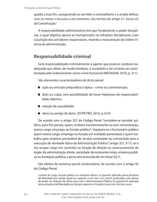 2
Probidade na Administração Pública
Este material é parte integrante do acervo do IESDE BRASIL S.A.,
mais informações www.iesde.com.br
quado a esse fim, assegurando ao servidor o contraditório e a ampla defesa,
com os meios e recursos a ela inerentes, nos termos do artigo 5.º, inciso LV,
da Constituição.”
A responsabilidade administrativa tem por fundamento o poder discipli-
nar, o qual objetiva apurar as transgressões ou infrações disciplinares, com
a punição dos servidores responsáveis, visando a manutenção da ordem in-
terna da administração.
Responsabilidade criminal
Será responsabilizado criminalmente o agente que praticar conduta ina-
dequada que afetar, de modo imediato, a sociedade e tal conduta ser carac-
terizada pelo ordenamento como crime funcional (MEDAUAR, 2010, p. 311).
São elementos caracterizadores do ilícito penal:
ação ou omissão antijurídica e típica – crime ou contravenção;
dolo ou culpa, sem possibilidade de haver hipóteses de responsabili-
dade objetiva;
relação de causalidade;
dano ou perigo de dano. (DI PIETRO, 2010, p. 614)
De acordo com o artigo 327 do Código Penal, “considera-se servidor pú-
blico, para fins penais, quem, embora transitoriamente ou sem remuneração,
exerce cargo, emprego ou função pública”;“equipara-se a funcionário público
quem exerce cargo, emprego ou função em entidade paraestatal, e quem tra-
balha para empresa prestadora de serviço contratada ou conveniada para a
execução de atividade típica da Administração Pública”(artigo 327, §1.º); se o
réu ocupar cargo em comissão ou função de direção ou assessoramento de
órgão da administração direta, sociedade de economia mista, empresa públi-
ca ou fundação pública, a pena será acrescida de um terço (§2.º).
São efeitos da sentença penal condenatória, de acordo com o artigo 92
do Código Penal,
a perda de cargo, função pública ou mandato eletivo: a) quando aplicada pena privativa
de liberdade por tempo igual ou superior a um ano, nos crimes praticados com abuso
de poder ou violação de dever para com a Administração Pública; b) quando for aplicada
pena privativa de liberdade por tempo superior a 4 (quatro) anos nos demais casos.
 