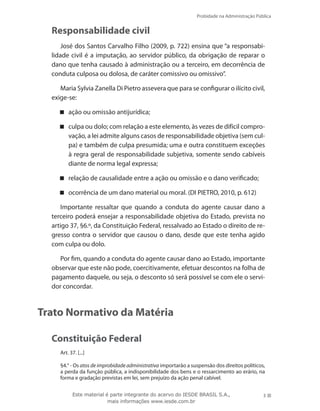 Probidade na Administração Pública
3Este material é parte integrante do acervo do IESDE BRASIL S.A.,
mais informações www.iesde.com.br
Responsabilidade civil
José dos Santos Carvalho Filho (2009, p. 722) ensina que “a responsabi-
lidade civil é a imputação, ao servidor público, da obrigação de reparar o
dano que tenha causado à administração ou a terceiro, em decorrência de
conduta culposa ou dolosa, de caráter comissivo ou omissivo”.
Maria Sylvia Zanella Di Pietro assevera que para se configurar o ilícito civil,
exige-se:
ação ou omissão antijurídica;
culpa ou dolo; com relação a este elemento, às vezes de difícil compro-
vação, a lei admite alguns casos de responsabilidade objetiva (sem cul-
pa) e também de culpa presumida; uma e outra constituem exceções
à regra geral de responsabilidade subjetiva, somente sendo cabíveis
diante de norma legal expressa;
relação de causalidade entre a ação ou omissão e o dano verificado;
ocorrência de um dano material ou moral. (DI PIETRO, 2010, p. 612)
Importante ressaltar que quando a conduta do agente causar dano a
terceiro poderá ensejar a responsabilidade objetiva do Estado, prevista no
artigo 37, §6.º, da Constituição Federal, ressalvado ao Estado o direito de re-
gresso contra o servidor que causou o dano, desde que este tenha agido
com culpa ou dolo.
Por fim, quando a conduta do agente causar dano ao Estado, importante
observar que este não pode, coercitivamente, efetuar descontos na folha de
pagamento daquele, ou seja, o desconto só será possível se com ele o servi-
dor concordar.
Trato Normativo da Matéria
Constituição Federal
Art. 37. [...]
§4.° - Os atos de improbidade administrativa importarão a suspensão dos direitos políticos,
a perda da função pública, a indisponibilidade dos bens e o ressarcimento ao erário, na
forma e gradação previstas em lei, sem prejuízo da ação penal cabível.
 
