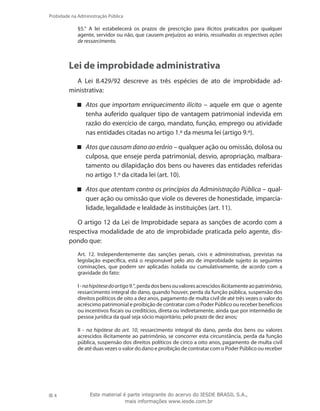 4
Probidade na Administração Pública
Este material é parte integrante do acervo do IESDE BRASIL S.A.,
mais informações www.iesde.com.br
§5.° A lei estabelecerá os prazos de prescrição para ilícitos praticados por qualquer
agente, servidor ou não, que causem prejuízos ao erário, ressalvadas as respectivas ações
de ressarcimento.
Lei de improbidade administrativa
A Lei 8.429/92 descreve as três espécies de ato de improbidade ad-
ministrativa:
Atos que importam enriquecimento ilícito – aquele em que o agente
tenha auferido qualquer tipo de vantagem patrimonial indevida em
razão do exercício de cargo, mandato, função, emprego ou atividade
nas entidades citadas no artigo 1.º da mesma lei (artigo 9.º).
Atos que causam dano ao erário – qualquer ação ou omissão, dolosa ou
culposa, que enseje perda patrimonial, desvio, apropriação, malbara-
tamento ou dilapidação dos bens ou haveres das entidades referidas
no artigo 1.º da citada lei (art. 10).
Atos que atentam contra os princípios da Administração Pública – qual-
quer ação ou omissão que viole os deveres de honestidade, imparcia-
lidade, legalidade e lealdade às instituições (art. 11).
O artigo 12 da Lei de Improbidade separa as sanções de acordo com a
respectiva modalidade de ato de improbidade praticada pelo agente, dis-
pondo que:
Art. 12. Independentemente das sanções penais, civis e administrativas, previstas na
legislação específica, está o responsável pelo ato de improbidade sujeito às seguintes
cominações, que podem ser aplicadas isolada ou cumulativamente, de acordo com a
gravidade do fato:
I-nahipótesedoartigo9.°,perdadosbensouvaloresacrescidosilicitamenteaopatrimônio,
ressarcimento integral do dano, quando houver, perda da função pública, suspensão dos
direitos políticos de oito a dez anos, pagamento de multa civil de até três vezes o valor do
acréscimo patrimonial e proibição de contratar com o Poder Público ou receber benefícios
ou incentivos fiscais ou creditícios, direta ou indiretamente, ainda que por intermédio de
pessoa jurídica da qual seja sócio majoritário, pelo prazo de dez anos;
II - na hipótese do art. 10, ressarcimento integral do dano, perda dos bens ou valores
acrescidos ilicitamente ao patrimônio, se concorrer esta circunstância, perda da função
pública, suspensão dos direitos políticos de cinco a oito anos, pagamento de multa civil
de até duas vezes o valor do dano e proibição de contratar com o Poder Público ou receber
 