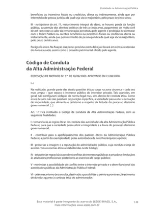 Probidade na Administração Pública
5Este material é parte integrante do acervo do IESDE BRASIL S.A.,
mais informações www.iesde.com.br
benefícios ou incentivos fiscais ou creditícios, direta ou indiretamente, ainda que por
intermédio de pessoa jurídica da qual seja sócio majoritário, pelo prazo de cinco anos;
III - na hipótese do art. 11, ressarcimento integral do dano, se houver, perda da função
pública, suspensão dos direitos políticos de três a cinco anos, pagamento de multa civil
de até cem vezes o valor da remuneração percebida pelo agente e proibição de contratar
com o Poder Público ou receber benefícios ou incentivos fiscais ou creditícios, direta ou
indiretamente, ainda que por intermédio de pessoa jurídica da qual seja sócio majoritário,
pelo prazo de três anos.
Parágrafo único. Na fixação das penas previstas nesta lei o juiz levará em conta a extensão
do dano causado, assim como o proveito patrimonial obtido pelo agente.
Código de Conduta
da Alta Administração Federal
EXPOSIÇÃO DE MOTIVOS N.º 37, DE 18/08/2000. APROVADO EM 21/08/2000.
[...]
Na realidade, grande parte das atuais questões éticas surge na zona cinzenta – cada vez
mais ampla – que separa o interesse público do interesse privado. Tais questões, em
geral, não configuram violação de norma legal mas, sim, desvio de conduta ética. Como
esses desvios não são passíveis de punição específica, a sociedade passa a ter a sensação
de impunidade, que alimenta o ceticismo a respeito da licitude do processo decisório
governamental. [...]
Art. 1.º Fica instituído o Código de Conduta da Alta Administração Federal, com as
seguintes finalidades:
I - tornar claras as regras éticas de conduta das autoridades da alta Administração Pública
Federal, para que a sociedade possa aferir a integridade e a lisura do processo decisório
governamental;
II - contribuir para o aperfeiçoamento dos padrões éticos da Administração Pública
Federal, a partir do exemplo dado pelas autoridades de nível hierárquico superior;
III - preservar a imagem e a reputação do administrador público, cuja conduta esteja de
acordo com as normas éticas estabelecidas neste Código;
IV-estabelecerregrasbásicassobreconflitosdeinteressespúblicoseprivadoselimitações
às atividades profissionais posteriores ao exercício de cargo público;
V - minimizar a possibilidade de conflito entre o interesse privado e o dever funcional das
autoridades públicas da Administração Pública Federal;
VI - criar mecanismo de consulta, destinado a possibilitar o prévio e pronto esclarecimento
de dúvidas quanto à conduta ética do administrador.
 