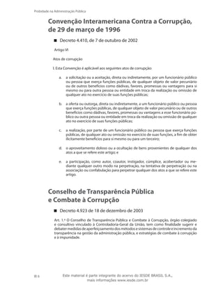 6
Probidade na Administração Pública
Este material é parte integrante do acervo do IESDE BRASIL S.A.,
mais informações www.iesde.com.br
Convenção Interamericana Contra a Corrupção,
de 29 de março de 1996
Decreto 4.410, de 7 de outubro de 2002
Artigo VI
Atos de corrupção
l. Esta Convenção é aplicável aos seguintes atos de corrupção:
a solicitação ou a aceitação, direta ou indiretamente, por um funcionário públicoa.	
ou pessoa que exerça funções públicas, de qualquer objeto de valor pecuniário
ou de outros benefícios como dádivas, favores, promessas ou vantagens para si
mesmo ou para outra pessoa ou entidade em troca da realização ou omissão de
qualquer ato no exercício de suas funções públicas;
a oferta ou outorga, direta ou indiretamente, a um funcionário público ou pessoab.	
que exerça funções públicas, de qualquer objeto de valor pecuniário ou de outros
benefícios como dádivas, favores, promessas ou vantagens a esse funcionário pú-
blico ou outra pessoa ou entidade em troca da realização ou omissão de qualquer
ato no exercício de suas funções públicas;
a realização, por parte de um funcionário público ou pessoa que exerça funçõesc.	
públicas, de qualquer ato ou omissão no exercício de suas funções, a fim de obter
ilicitamente benefícios para si mesmo ou para um terceiro;
o aproveitamento doloso ou a ocultação de bens provenientes de qualquer dosd.	
atos a que se refere este artigo; e
a participação, como autor, coautor, instigador, cúmplice, acobertador ou me-e.	
diante qualquer outro modo na perpetração, na tentativa de perpetração ou na
associação ou confabulação para perpetrar qualquer dos atos a que se refere este
artigo.
Conselho de Transparência Pública
e Combate à Corrupção
Decreto 4.923 de 18 de dezembro de 2003
Art. 1.º O Conselho de Transparência Pública e Combate à Corrupção, órgão colegiado
e consultivo vinculado à Controladoria-Geral da União, tem como finalidade sugerir e
debatermedidasdeaperfeiçoamentodosmétodosesistemasdecontroleeincrementoda
transparência na gestão da administração pública, e estratégias de combate à corrupção
e à impunidade.
 