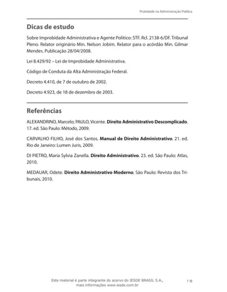 Probidade na Administração Pública
7Este material é parte integrante do acervo do IESDE BRASIL S.A.,
mais informações www.iesde.com.br
Dicas de estudo
Sobre Improbidade Administrativa e Agente Político: STF. Rcl. 2138-6/DF. Tribunal
Pleno. Relator originário Min. Nelson Jobim. Relator para o acórdão Min. Gilmar
Mendes. Publicação 28/04/2008.
Lei 8.429/92 – Lei de Improbidade Administrativa.
Código de Conduta da Alta Administração Federal.
Decreto 4.410, de 7 de outubro de 2002.
Decreto 4.923, de 18 de dezembro de 2003.
Referências
ALEXANDRINO, Marcelo; PAULO, Vicente. Direito Administrativo Descomplicado.
17. ed. São Paulo: Método, 2009.
CARVALHO FILHO, José dos Santos. Manual de Direito Administrativo. 21. ed.
Rio de Janeiro: Lumen Juris, 2009.
DI PIETRO, Maria Sylvia Zanella. Direito Administrativo. 23. ed. São Paulo: Atlas,
2010.
MEDAUAR, Odete. Direito Administrativo Moderno. São Paulo: Revista dos Tri-
bunais, 2010.
 
