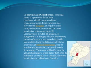 La provincia de Chimborazo, conocida
como la «provincia de las altas
cumbres», debido a que en ella se
encuentran varias de las cumbres más
elevadas del Ecuador, en algunos casos
compartiendo estos nevados con otras
provincias, entre otras están El
Carihuayrazo, el Altar, El Igualata, el
Tungurahua, el Sangay, El Altar entre otras;
está situada en la zona central del pasillo
interandino. En la cordillera occidental se
encuentra el volcán Chimborazo, que da
nombre a la provincia, con una altura de
6.310 msnm. Tiene una población total de
458.581 habitantes, según datos del Censo de
Población y vivienda 2010. Siendo la novena
provincia más poblada del Ecuador.
 