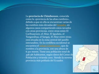 La provincia de Chimborazo, conocida
como la «provincia de las altas cumbres»,
debido a que en ella se encuentran varias de
las cumbres más elevadas del Ecuador, en
algunos casos compartiendo estos nevados
con otras provincias, entre otras están El
Carihuayrazo, el Altar, El Igualata, el
Tungurahua, el Sangay, El Altar entre otras;
está situada en la zona central del pasillo
interandino. En la cordillera occidental se
encuentra el volcán Chimborazo, que da
nombre a la provincia, con una altura de
6.310 msnm. Tiene una población total de
458.581 habitantes, según datos del Censo de
Población y vivienda 2010. Siendo la novena
provincia más poblada del Ecuador.
 