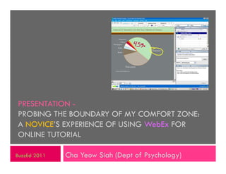 PRESENTATION -
PROBING THE BOUNDARY OF MY COMFORT ZONE:
A NOVICE’S EXPERIENCE OF USING WebEx FOR
ONLINE TUTORIAL

BuzzEd 2011   Cha Yeow Siah (Dept of Psychology)
 