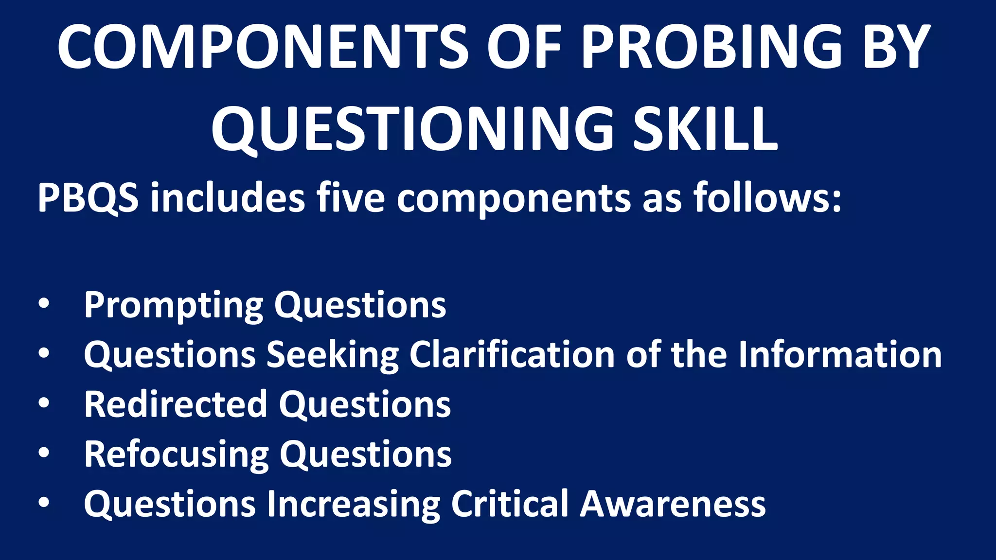 PBQS includes five components as follows:
• Prompting Questions
• Questions Seeking Clarification of the Information
• Redirected Questions
• Refocusing Questions
• Questions Increasing Critical Awareness
COMPONENTS OF PROBING BY
QUESTIONING SKILL
 