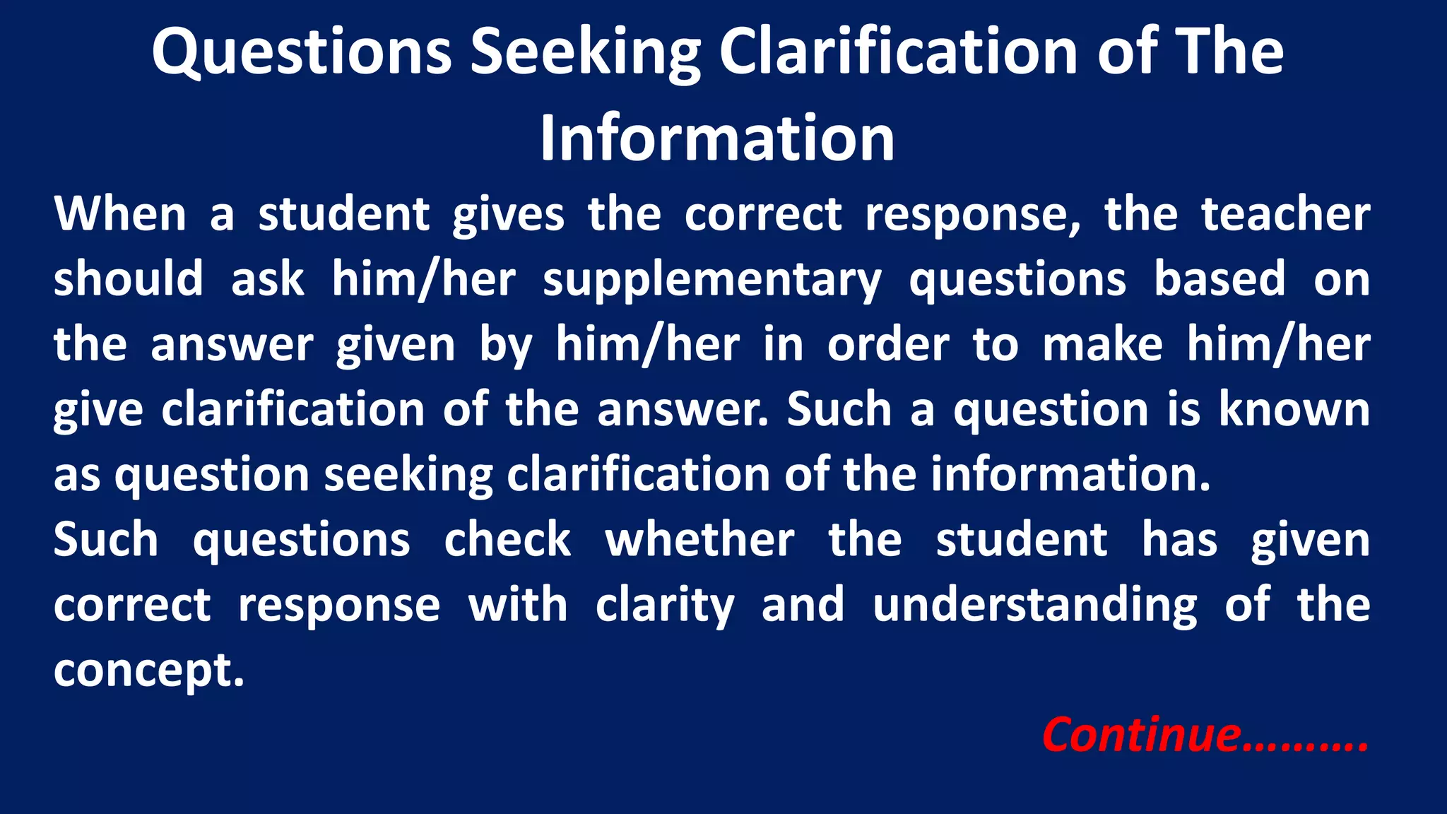 When a student gives the correct response, the teacher
should ask him/her supplementary questions based on
the answer given by him/her in order to make him/her
give clarification of the answer. Such a question is known
as question seeking clarification of the information.
Such questions check whether the student has given
correct response with clarity and understanding of the
concept.
Continue……….
Questions Seeking Clarification of The
Information
 
