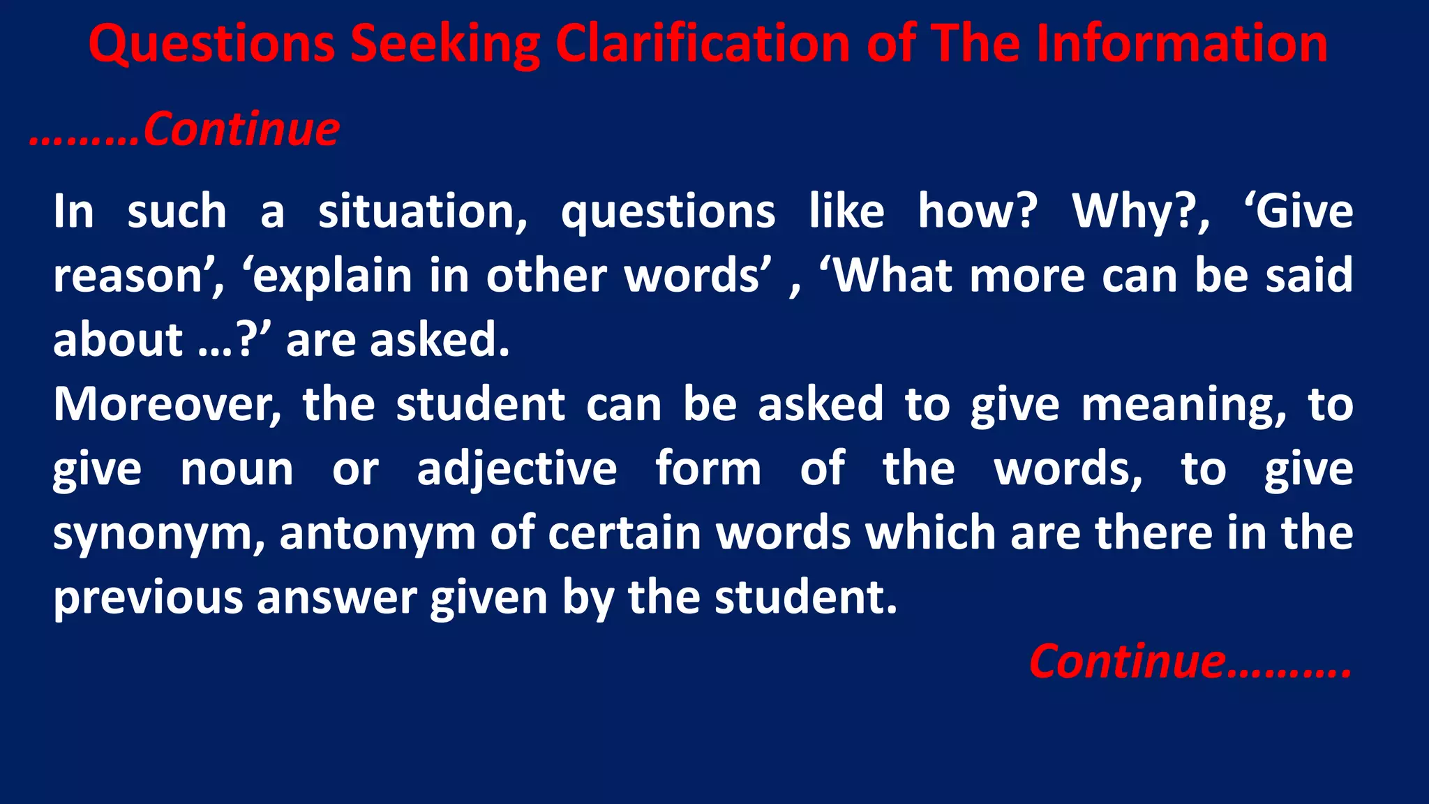 In such a situation, questions like how? Why?, ‘Give
reason’, ‘explain in other words’ , ‘What more can be said
about …?’ are asked.
Moreover, the student can be asked to give meaning, to
give noun or adjective form of the words, to give
synonym, antonym of certain words which are there in the
previous answer given by the student.
Continue……….
Questions Seeking Clarification of The Information
………Continue
 
