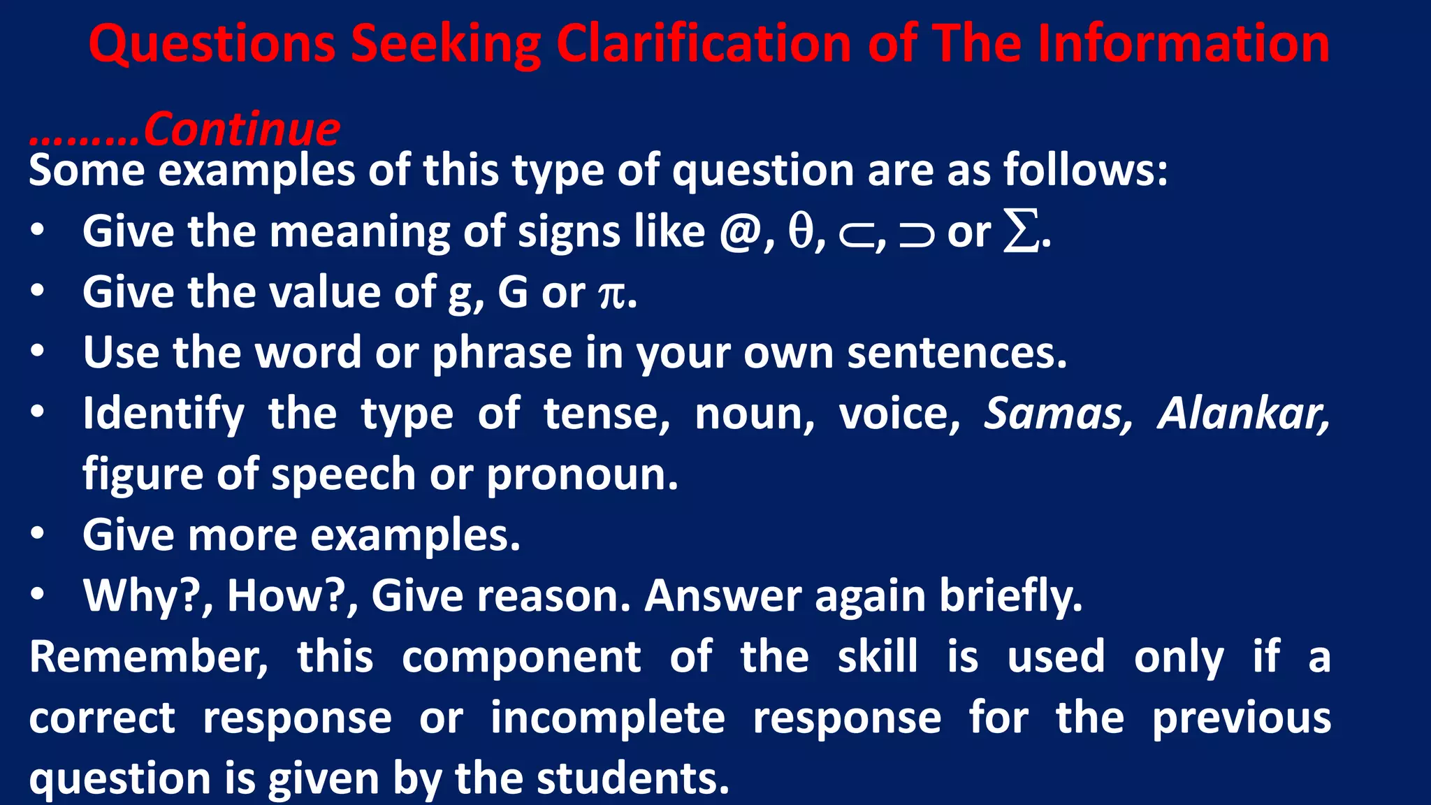 Some examples of this type of question are as follows:
• Give the meaning of signs like @, , ,  or .
• Give the value of g, G or .
• Use the word or phrase in your own sentences.
• Identify the type of tense, noun, voice, Samas, Alankar,
figure of speech or pronoun.
• Give more examples.
• Why?, How?, Give reason. Answer again briefly.
Remember, this component of the skill is used only if a
correct response or incomplete response for the previous
question is given by the students.
Questions Seeking Clarification of The Information
………Continue
 