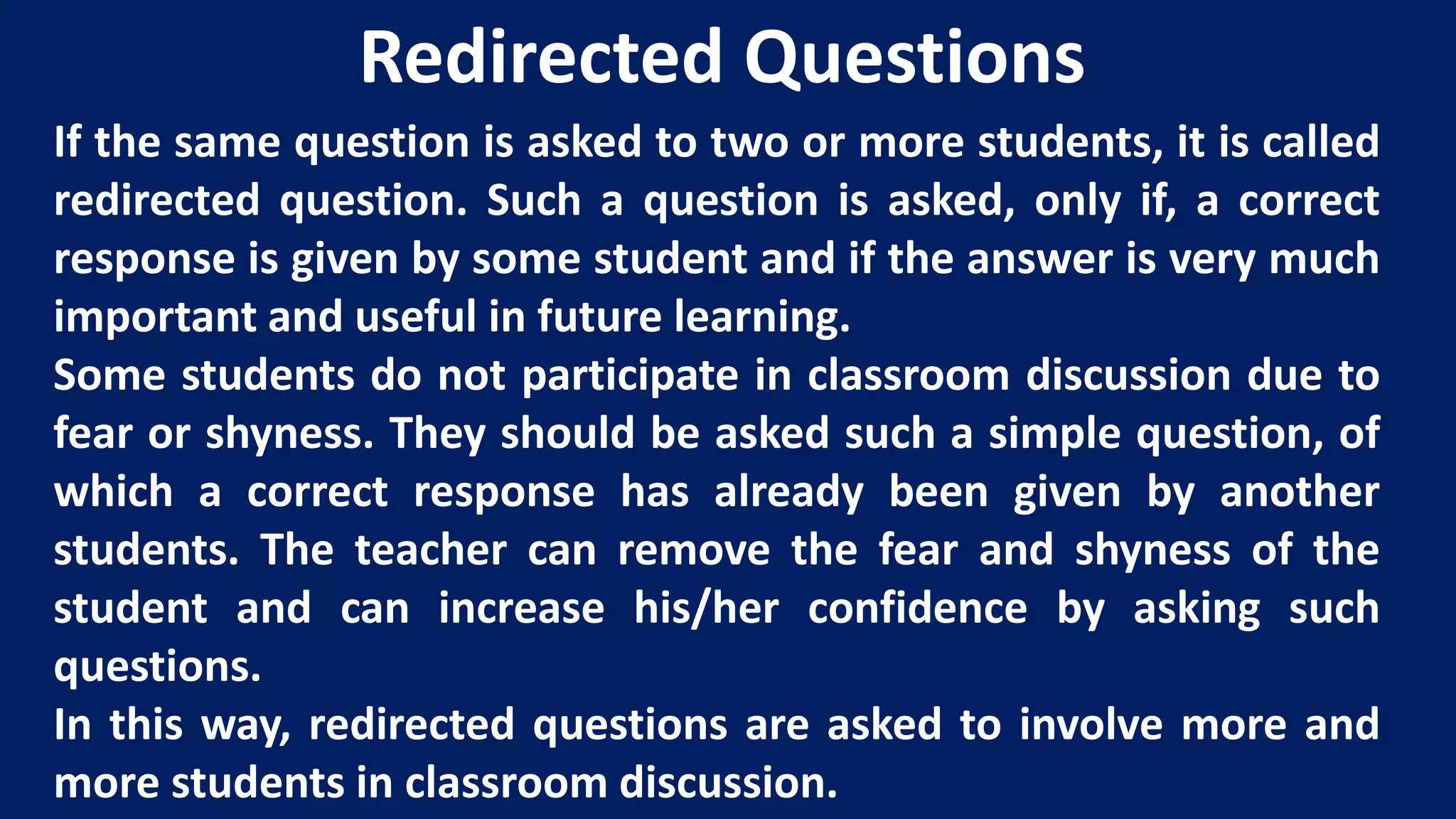 If the same question is asked to two or more students, it is called
redirected question. Such a question is asked, only if, a correct
response is given by some student and if the answer is very much
important and useful in future learning.
Some students do not participate in classroom discussion due to
fear or shyness. They should be asked such a simple question, of
which a correct response has already been given by another
students. The teacher can remove the fear and shyness of the
student and can increase his/her confidence by asking such
questions.
In this way, redirected questions are asked to involve more and
more students in classroom discussion.
Redirected Questions
 