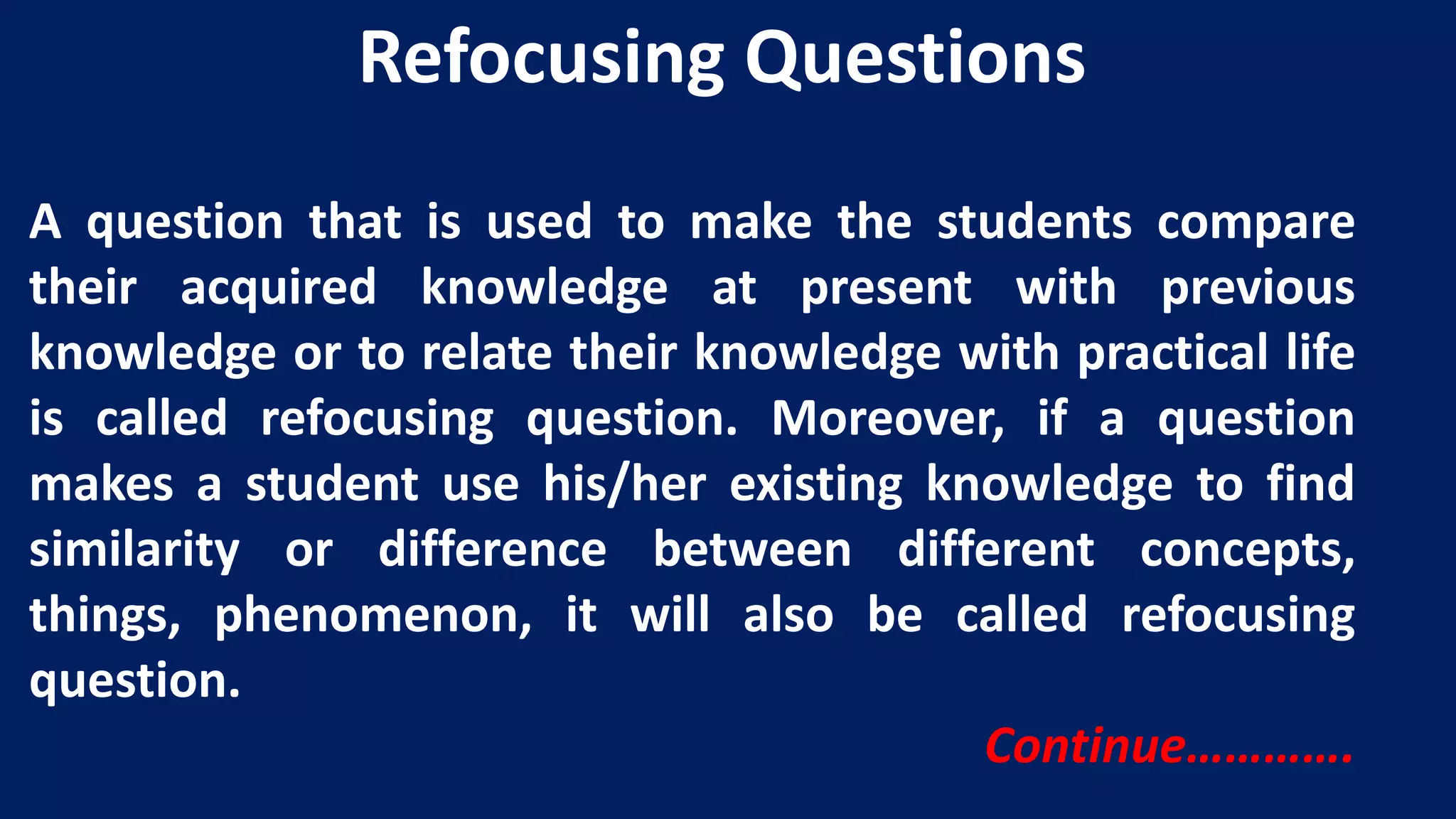 A question that is used to make the students compare
their acquired knowledge at present with previous
knowledge or to relate their knowledge with practical life
is called refocusing question. Moreover, if a question
makes a student use his/her existing knowledge to find
similarity or difference between different concepts,
things, phenomenon, it will also be called refocusing
question.
Continue………….
Refocusing Questions
 