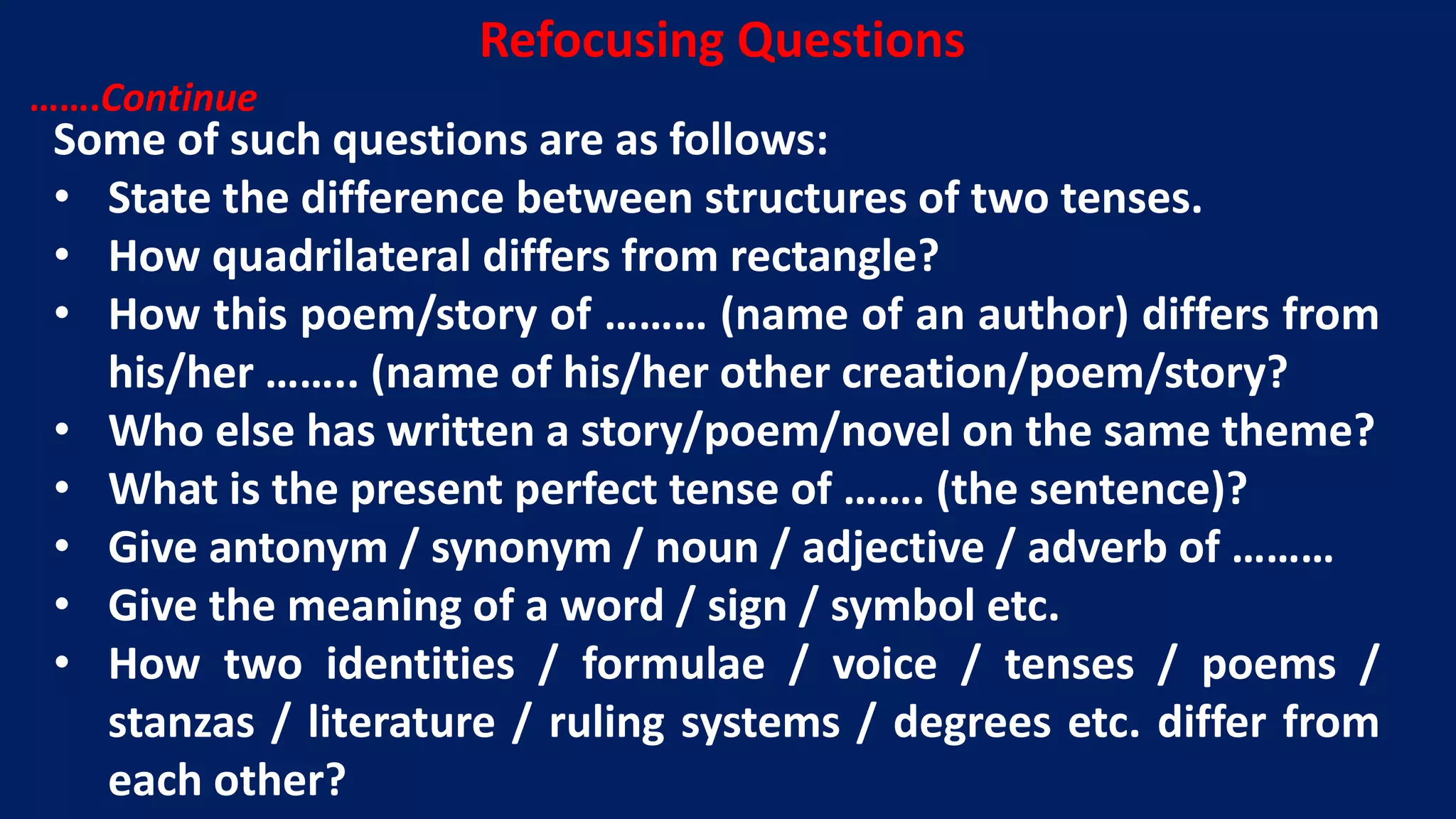 Some of such questions are as follows:
• State the difference between structures of two tenses.
• How quadrilateral differs from rectangle?
• How this poem/story of ……… (name of an author) differs from
his/her …….. (name of his/her other creation/poem/story?
• Who else has written a story/poem/novel on the same theme?
• What is the present perfect tense of ……. (the sentence)?
• Give antonym / synonym / noun / adjective / adverb of ………
• Give the meaning of a word / sign / symbol etc.
• How two identities / formulae / voice / tenses / poems /
stanzas / literature / ruling systems / degrees etc. differ from
each other?
Refocusing Questions
…….Continue
 