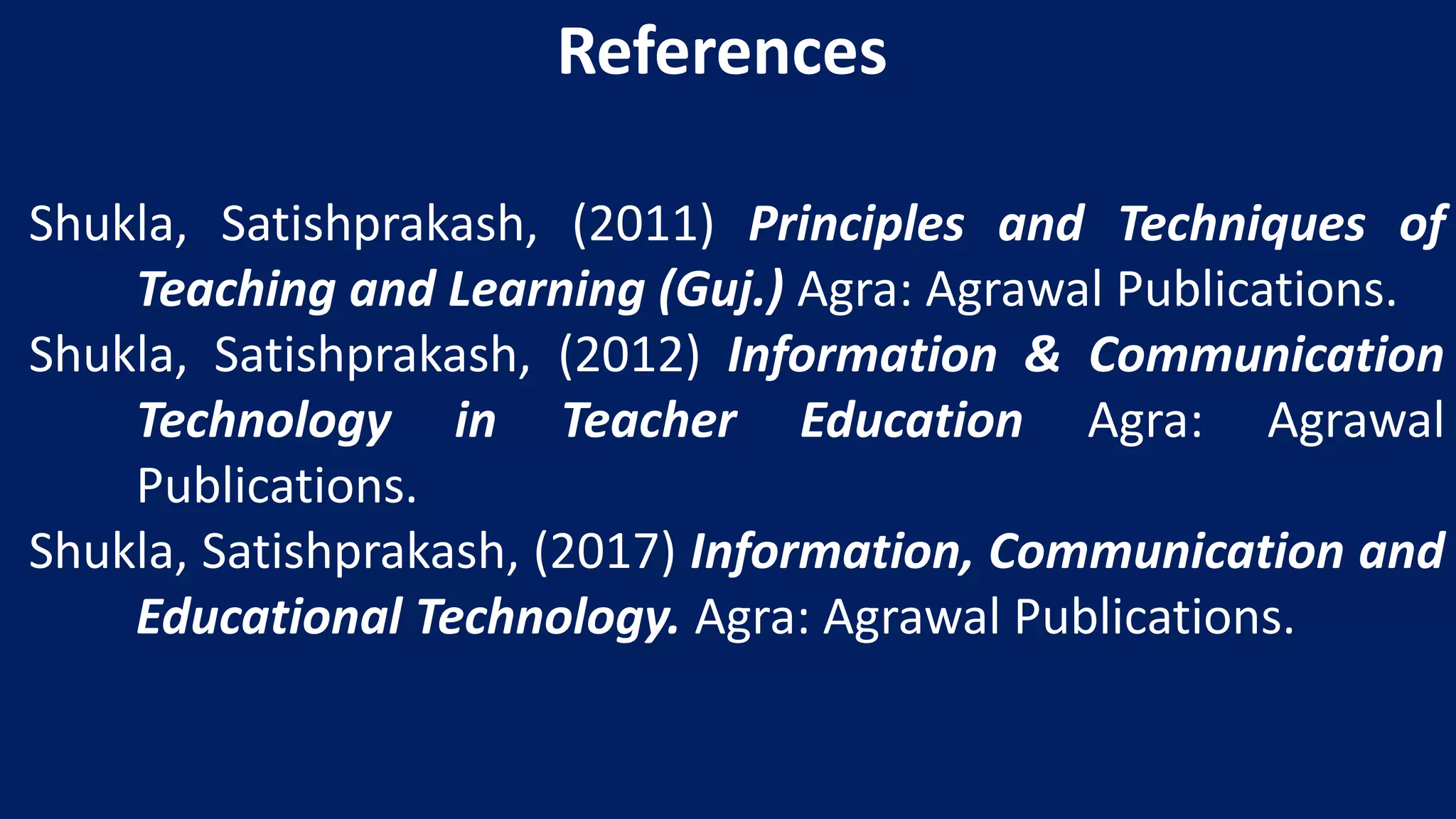 Shukla, Satishprakash, (2011) Principles and Techniques of
Teaching and Learning (Guj.) Agra: Agrawal Publications.
Shukla, Satishprakash, (2012) Information & Communication
Technology in Teacher Education Agra: Agrawal
Publications.
Shukla, Satishprakash, (2017) Information, Communication and
Educational Technology. Agra: Agrawal Publications.
References
 