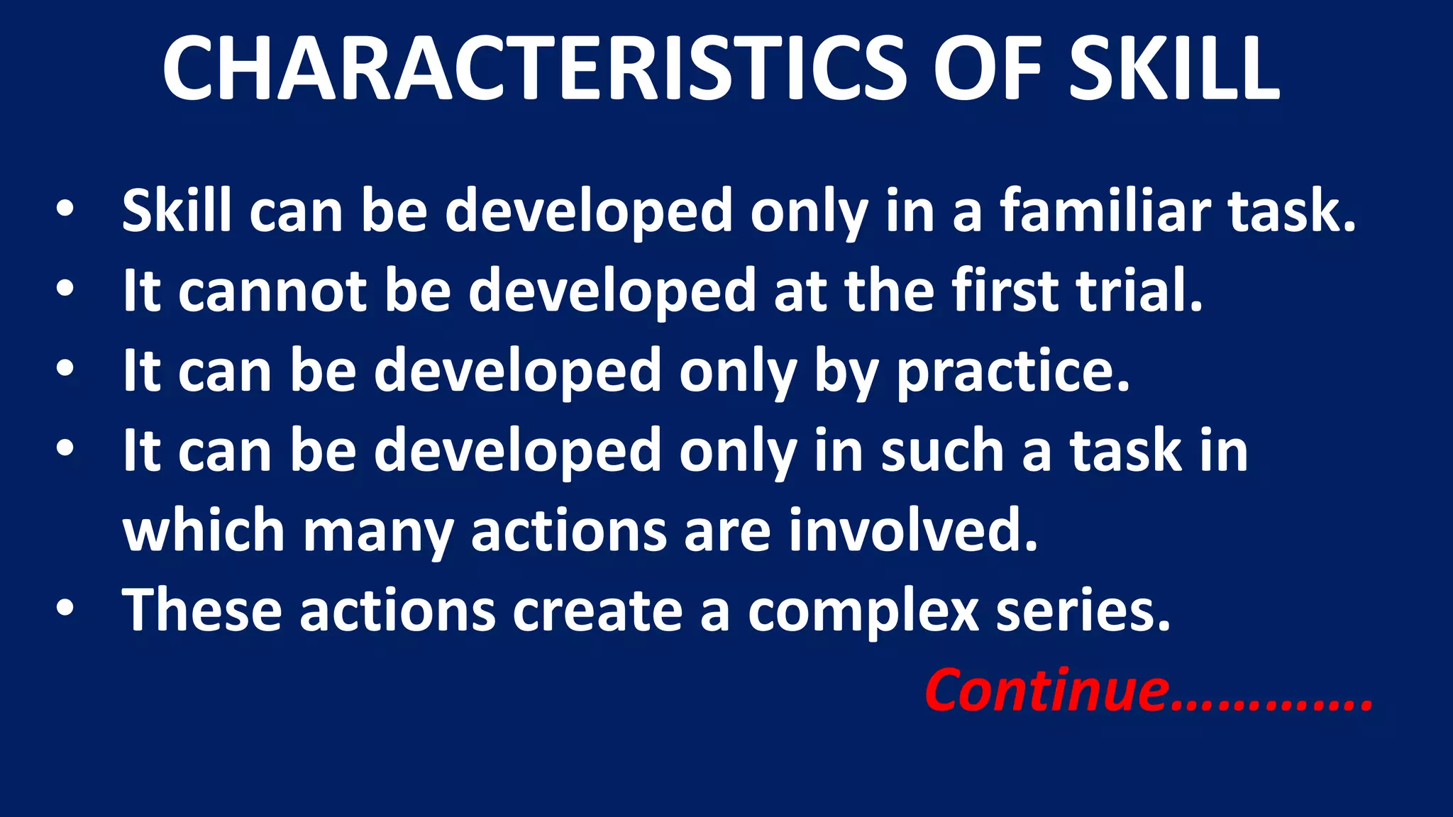 • Skill can be developed only in a familiar task.
• It cannot be developed at the first trial.
• It can be developed only by practice.
• It can be developed only in such a task in
which many actions are involved.
• These actions create a complex series.
Continue………….
CHARACTERISTICS OF SKILL
 