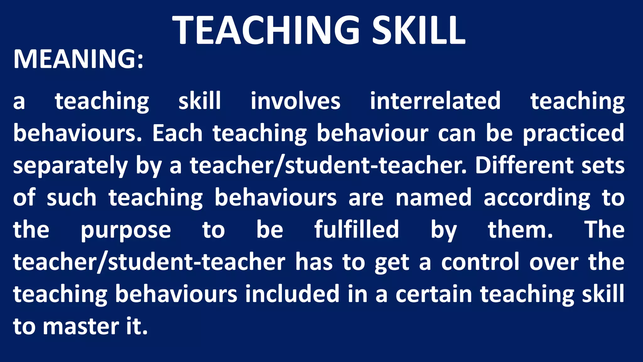 TEACHING SKILL
MEANING:
a teaching skill involves interrelated teaching
behaviours. Each teaching behaviour can be practiced
separately by a teacher/student-teacher. Different sets
of such teaching behaviours are named according to
the purpose to be fulfilled by them. The
teacher/student-teacher has to get a control over the
teaching behaviours included in a certain teaching skill
to master it.
 