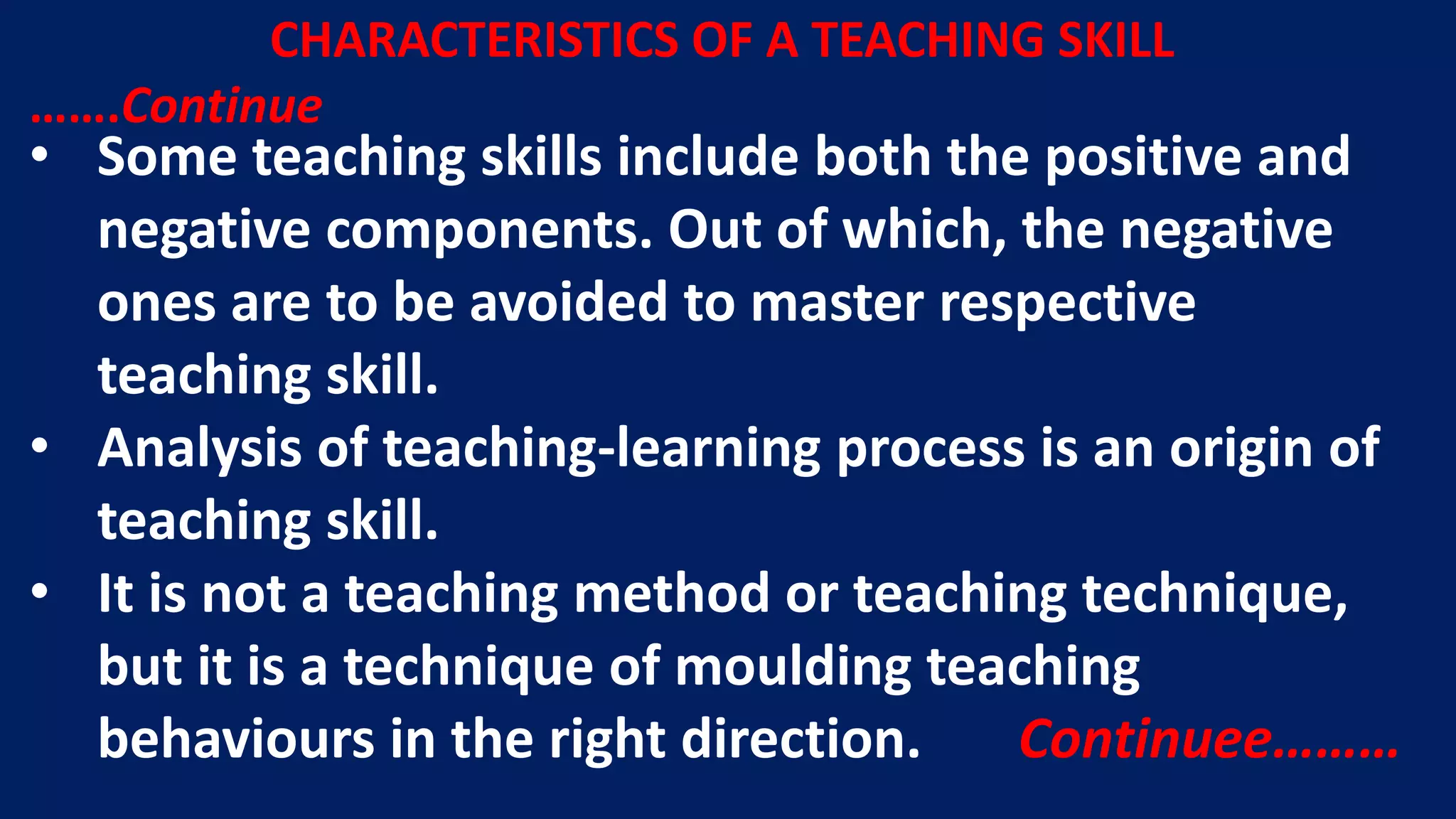 CHARACTERISTICS OF A TEACHING SKILL
…….Continue
• Some teaching skills include both the positive and
negative components. Out of which, the negative
ones are to be avoided to master respective
teaching skill.
• Analysis of teaching-learning process is an origin of
teaching skill.
• It is not a teaching method or teaching technique,
but it is a technique of moulding teaching
behaviours in the right direction. Continuee………
 